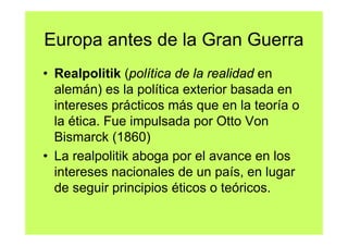 Europa antes de la Gran Guerra
• Realpolitik (política de la realidad en
  alemán) es la política exterior basada en
  intereses prácticos más que en la teoría o
  la ética. Fue impulsada por Otto Von
  Bismarck (1860)
• La realpolitik aboga por el avance en los
  intereses nacionales de un país, en lugar
  de seguir principios éticos o teóricos.
 