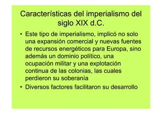 Características del imperialismo del
           siglo XIX d.C.
• Este tipo de imperialismo, implicó no solo
  una expansión comercial y nuevas fuentes
  de recursos energéticos para Europa, sino
  además un dominio político, una
  ocupación militar y una explotación
  continua de las colonias, las cuales
  perdieron su soberanía
• Diversos factores facilitaron su desarrollo
 