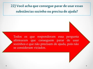 22) Você acha que consegue parar de usar essas 
substâncias sozinho ou precisa de ajuda? 
Todos os que responderam essa pergunta 
afirmaram que conseguem parar de usar 
sozinhos e que não precisam de ajuda, pois não 
se consideram viciados. 
