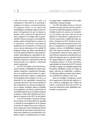 12                                                    Primer Año Medio Educación Física Ministerio de Educación




rrollo del propio cuerpo, así como a la               rio, juego limpio, cumplimiento de las reglas,
estimulación y desarrollo de la autoestima y          solidaridad y entrega al equipo.
confianza en sí mismo, y al autoconocimiento.         •     Los OFT del ámbito Persona y su Entorno
El programa resalta, en sus sugerencias               referidos a la protección del entorno natural, a
metodológicas y actividades respecto a estos ob-      través de la unidad del programa referida a ac-
jetivos, la importancia de que los alumnos y          tividades motrices de contacto con la naturale-
alumnas vivan y aprecien las experiencias de          za y de aventura, que tiene como uno de sus
éxito y progreso en el trabajo sobre su poten-        objetivos el conocimiento y aplicación de téc-
cial físico. Hay, por otra parte, en la unidad des-   nicas de conservación y cuidado del medio am-
tinada a realizar actividad física en contacto con    biente. Asimismo, los OFT referidos a la com-
la naturaleza, condiciones especialmente              prensión y valoración de la perseverancia, el ri-
facilitadoras de la formación en el interés por       gor y el cumplimiento, la capacidad de recibir
conocer nuevas dimensiones de la realidad. El         consejos y críticas, y la flexibilidad y originali-
programa incluye, por último, aprendizajes de         dad, como aspectos centrales en el desarrollo y
crecientes grados de libertad y autonomía per-        la consumación exitosa de tareas, aspectos to-
sonales, desarrollando las capacidades de pro-        dos de directo tratamiento en las diferentes uni-
gramación personal de entrenamiento y activi-         dades del programa, pero en especial la referi-
dad física en general, y explicitando el valor del    da a juegos deportivos y deportes. Por último,
estilo personal en la respuesta a situaciones         el programa plantea, en forma sistemática,
motrices planteadas.                                  oportunidades de desarrollo del OFT referido
•     Los OF T del ámbito Desarrollo del Pensa-       al trabajo en equipo y sus múltiples implicancias
miento referidos a habilidades de observación,        formativas: habilidades sociales de trabajo en
registro, evaluación y comunicación. El progra-       grupo, relaciones de solidaridad y competen-
ma en su conjunto procura formar en capaci-           cia, liderazgo, objetivos comunes, procesamien-
dades de observación, registro y evaluación de        to y resolución de conflictos, entre otras.
los desempeños físicos propios y de otros, y el             Junto a lo señalado, el programa, a través
desarrollo de las capacidades comunicativas           de las sugerencias al docente que explicita, in-
necesarias para hacer conocer los resultados de       vita a prácticas pedagógicas que realizan los
tales evaluaciones, así como para el trabajo efec-    valores y orientaciones éticas de los OFT, así
tivo en equipo. Asimismo, plantea actividades         como sus definiciones sobre habilidades inte-
de investigación y de diseño y planificación de       lectuales y comunicativas.
actividades deportivas por los propios alumnos
y alumnas, lo cual es base suficiente para el tra-
bajo de la mayoría de los OFT de este ámbito.
•     Los OF T del ámbito Formación Ética que
dicen relación con el desarrollo de la capacidad
y voluntad de autorregulación de la conducta
en función de valores éticos como verdad, jus-
ticia y respeto por el otro. El programa refuerza
el desarrollo de estos valores a través de las con-
ductas que estimula en la actividad física y de-
portiva: respeto y consideración por el contra-
 