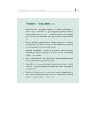 Primer Año Medio Educación Física Ministerio de Educación                                         13




                Objetivos Fundamentales

            1. Ejecutar ejercicios y actividades tendientes a incrementar la aptitud física,
                conforme a sus posibilidades de superación personal y limitaciones físico
                motoras, mediante diversos medios y métodos identificando además, algunas
                de las relaciones más significativas entre ejercicio físico, salud y calidad de
                vida.

            2. Ejecutar habilidades motoras adaptadas a exigencias específicas impuestas
                por los diversos juegos deportivos, deportes y actividades expresivo motrices
                más aceptadas por el entorno cultural de la región.

            3. Demostrar habilidad para comunicarse motrizmente; resolver tareas de
                movimiento que impliquen utilización de creatividad personal, tanto en forma
                individual como en equipo.

            4. Seleccionar los niveles de esfuerzo y actividades deportivas más adecuadas a
                sus necesidades motoras y de condición física.

            5. Comprender las consecuencias que decisiones sobre alimentación, posibles
                adicciones y hábitos de vida sedentaria, pueden tener para la salud y calidad
                de vida personal.

            6. Valorar las actividades motrices de contacto con la naturaleza y de aventura,
                según las posibilidades de realización que ofrezca su respectiva unidad
                educativa y entornos naturales cercanos a ella.
 