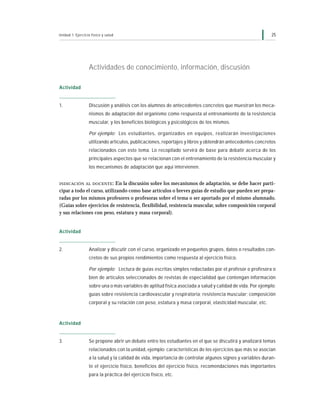 Unidad 1: Ejercicio físico y salud                                                                          25




                  Actividades de conocimiento, información, discusión

Actividad


1.                Discusión y análisis con los alumnos de antecedentes concretos que muestran los meca-
                  nismos de adaptación del organismo como respuesta al entrenamiento de la resistencia
                  muscular, y los beneficios biológicos y psicológicos de los mismos.

                  Por ejemplo: Los estudiantes, organizados en equipos, realizarán investigaciones
                  utilizando artículos, publicaciones, reportajes y libros y obtendrán antecedentes concretos
                  relacionados con este tema. Lo recopilado servirá de base para debatir acerca de los
                  principales aspectos que se relacionan con el entrenamiento de la resistencia muscular y
                  los mecanismos de adaptación que aquí intervienen.


INDICACIÓN AL DOCENTE :     En la discusión sobre los mecanismos de adaptación, se debe hacer parti-
cipar a todo el curso, utilizando como base artículos o breves guías de estudio que pueden ser prepa-
radas por los mismos profesores o profesoras sobre el tema o ser aportado por el mismo alumnado.
(Guías sobre ejercicios de resistencia, flexibilidad, resistencia muscular, sobre composición corporal
y sus relaciones con peso, estatura y masa corporal).


Actividad


2.                Analizar y discutir con el curso, organizado en pequeños grupos, datos o resultados con-
                  cretos de sus propios rendimientos como respuesta al ejercicio físico.

                  Por ejemplo: Lectura de guías escritas simples redactadas por el profesor o profesora o
                  bien de artículos seleccionados de revistas de especialidad que contengan información
                  sobre una o más variables de aptitud física asociada a salud y calidad de vida. Por ejemplo:
                  guías sobre resistencia cardiovascular y respiratoria; resistencia muscular; composición
                  corporal y su relación con peso, estatura y masa corporal, elasticidad muscular, etc.



Actividad


3.                Se propone abrir un debate entre los estudiantes en el que se discutirá y analizará temas
                  relacionados con la unidad, ejemplo: características de los ejercicios que más se asocian
                  a la salud y la calidad de vida, importancia de controlar algunos signos y variables duran-
                  te el ejercicio físico, beneficios del ejercicio físico, recomendaciones más importantes
                  para la práctica del ejercicio físico, etc.
 