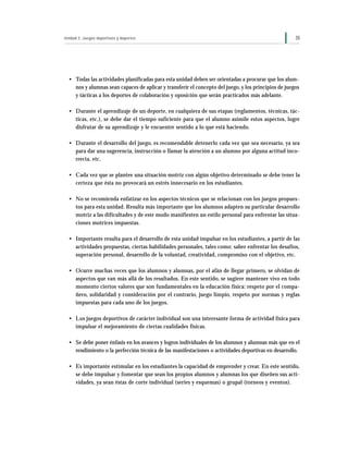 Unidad 2: Juegos deportivos y deportes                                                                35




  • Todas las actividades planificadas para esta unidad deben ser orientadas a procurar que los alum-
    nos y alumnas sean capaces de aplicar y transferir el concepto del juego, y los principios de juegos
    y tácticas a los deportes de colaboración y oposición que serán practicados más adelante.

  • Durante el aprendizaje de un deporte, en cualquiera de sus etapas (reglamentos, técnicas, tác-
    ticas, etc.), se debe dar el tiempo suficiente para que el alumno asimile estos aspectos, logre
    disfrutar de su aprendizaje y le encuentre sentido a lo que está haciendo.

  • Durante el desarrollo del juego, es recomendable detenerlo cada vez que sea necesario, ya sea
    para dar una sugerencia, instrucción o llamar la atención a un alumno por alguna actitud inco-
    rrecta, etc.

  • Cada vez que se plantee una situación motriz con algún objetivo determinado se debe tener la
    certeza que ésta no provocará un estrés innecesario en los estudiantes.

  • No se recomienda enfatizar en los aspectos técnicos que se relacionan con los juegos propues-
    tos para esta unidad. Resulta más importante que los alumnos adapten su particular desarrollo
    motriz a las dificultades y de este modo manifiesten un estilo personal para enfrentar las situa-
    ciones motrices impuestas.

  • Importante resulta para el desarrollo de esta unidad impulsar en los estudiantes, a partir de las
    actividades propuestas, ciertas habilidades personales, tales como: saber enfrentar los desafíos,
    superación personal, desarrollo de la voluntad, creatividad, compromiso con el objetivo, etc.

  • Ocurre muchas veces que los alumnos y alumnas, por el afán de llegar primero, se olvidan de
    aspectos que van más allá de los resultados. En este sentido, se sugiere mantener vivo en todo
    momento ciertos valores que son fundamentales en la educación física: respeto por el compa-
    ñero, solidaridad y consideración por el contrario, juego limpio, respeto por normas y reglas
    impuestas para cada uno de los juegos.

  • Los juegos deportivos de carácter individual son una interesante forma de actividad física para
    impulsar el mejoramiento de ciertas cualidades físicas.

  • Se debe poner énfasis en los avances y logros individuales de los alumnos y alumnas más que en el
    rendimiento o la perfección técnica de las manifestaciones o actividades deportivas en desarrollo.

  • Es importante estimular en los estudiantes la capacidad de emprender y crear. En este sentido,
    se debe impulsar y fomentar que sean los propios alumnos y alumnas los que diseñen sus acti-
    vidades, ya sean éstas de corte individual (series y esquemas) o grupal (torneos y eventos).
 