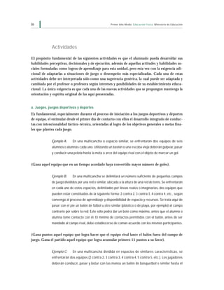 36                                                      Primer Año Medio Educación Física Ministerio de Educación




             Actividades

El propósito fundamental de las siguientes actividades es que el alumnado pueda desarrollar sus
habilidades perceptivas, decisionales y de ejecución, además de aquellas actitudes y habilidades so-
ciales formuladas como logros de aprendizaje para esta unidad, pero esta vez con la exigencia adi-
cional de adaptarlas a situaciones de juego o desempeño más especializadas. Cada una de estas
actividades debe ser interpretada sólo como una sugerencia genérica, la cual puede ser adaptada y
cambiada por el profesor o profesora según intereses y posibilidades de su establecimiento educa-
cional. La única exigencia es que cada una de las nuevas actividades que se propongan mantenga la
orientación y espíritu original de las aquí presentadas.


a. Juegos, juegos deportivos y deportes
Es fundamental, especialmente durante el proceso de iniciación a los juegos deportivos y deportes
de equipo, el estimular desde el primer día de contacto con ellos el desarrollo integrado de conduc-
tas con intencionalidad táctico-técnica, orientadas al logro de los objetivos generales o metas fina-
les que plantea cada juego.


             Ejemplo A:     En una multicancha o espacio similar, se enfrentarán dos equipos de seis
             alumnos o alumnas cada uno. Utilizando un bastón o una escoba vieja deberán golpear, pasar
             y conducir una pelota hasta la meta o arco del equipo rival con el objeto de marcar un gol.


(Gana aquel equipo que en un tiempo acordado haya convertido mayor número de goles).


             Ejemplo B:     En una multicancha se delimitará un número suficiente de pequeños campos
             de juego divididos por una red o similar, ubicada a la altura de una red de tenis. Se enfrentarán
             en cada uno de estos espacios, delimitados por líneas reales o imaginarias, dos equipos que
             pueden estar constituidos de la siguiente forma: 2 contra 2, 3 contra 3, 4 contra 4, etc., según
             convenga al proceso de aprendizaje y disponibilidad de espacio y recursos. Se trata aquí de
             pasar con el pie un balón de fútbol u otro similar (plástico o de playa, por ejemplo) al campo
             contrario por sobre la red. Este sólo podrá dar un bote como máximo, antes que el alumno o
             alumna tome contacto con él. El mínimo de contactos permitidos con el balón, antes de ser
             mandado al campo rival, debe establecerse de común acuerdo con los mismos participantes.


(Gana puntos aquel equipo que logra hacer que el equipo rival lance el balón fuera del campo de
juego. Gana el partido aquel equipo que logra acumular primero 15 puntos a su favor).


             Ejemplo C:     En una multicancha dividida en espacios de similares características, se
             enfrentarán dos equipos (2 contra 2, 3 contra 3, 4 contra 4, 5 contra 5, etc.). Los jugadores
             deberán conducir, pasar y botar con las manos un balón de básquetbol o similar hasta el
 