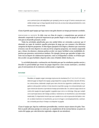 Unidad 2: Juegos deportivos y deportes                                                                       37




                 arco contrario (arco de babyfútbol, por ejemplo) y marcar un gol. El tanto o anotación será
                 válida siempre que se haya logrado desde fuera de un área marcada paralelamente a seis
                 metros de la línea de fondo.


(Gana el partido aquel equipo que logra marcar más goles durante un tiempo previamente acordado).

INDICACIONES AL DOCENTE :    Se debe crear un clima de respeto y compañerismo que permita al
alumnado comprender la potencial importancia que pueden llegar a tener los juegos de colabora-
ción para su desarrollo personal y social.
     Todas las actividades planificadas para esta unidad deben ser orientadas a procurar que el
alumnado sea capaz de transferir aquellos principios de juego que son comunes a las diferentes
categorías de deportes propuestas. Si ellos logran apropiarse de la lógica y dinámica que caracteriza
al menos a uno de estos deportes en cada una de las categorías propuestas, nos estamos asegurando
que, a futuro, los alumnos y alumnas podrán acceder con mayor facilidad a otras modalidades de-
portivas que presenten características similares. Por ejemplo: jóvenes que aprenden la lógica exis-
tente tras un deporte de colaboración/oposición, como es el básquetbol o similar, en el futuro pue-
den acceder con gran facilidad a deportes tales como el hánbol, fútbol, hockey, etc.

     La actividad planteada a continuación está diseñada para que los estudiantes puedan asociar y
descubrir la potencialidad que tienen los juegos deportivos como recurso motivante y novedoso
para el entrenamiento de la resistencia cardiovascular y respiratoria.


Actividad


                 Reunidos en equipos según convenga al proceso de enseñanza (2 x 2, 3 x 3, 4 x 4, 5 x 5, etc.),
                 deberán jugar un deporte de equipo, juego deportivo o juego alternativo, durante 30 minu-
                 tos consecutivos, debiendo cumplir para tales efectos las siguientes condiciones: los ju-
                 gadores sólo pueden caminar o trotar durante el partido o juego, les está penalizada cual-
                 quier detención durante el período de tiempo preestablecido. Se cobrará saque lateral en
                 contra del equipo de aquel jugador o jugadora que corra o se detenga. (Hay que cumplir
                 con el principio básico del trabajo aeróbico: mantenerse en movimiento a una intensidad
                 moderada). Es importante insistir que aun cuando no se esté en posesión del balón o mó-
                 vil, se deben mantener en movimiento, ya sea en el lugar o con desplazamiento, caminan-
                 do o trotando para hacer tiempo o acompañar la jugada.


(Gana el equipo que, bajo las condiciones preestablecidas, convierte mayor número de goles. Tam-
bién se puede adicionar puntaje en contra por no cumplimiento de las normas básicas: un punto en
contra del equipo, por cada detención registrada a alguno de sus miembros).
 