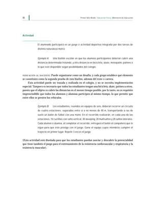 38                                                      Primer Año Medio Educación Física Ministerio de Educación




Actividad


              El alumnado participará en un juego o actividad deportiva integrada por dos tareas de
              distinta naturaleza motriz.


              Ejemplo A:     Una biatlón escolar en que los alumnos participantes deberán cubrir una
              distancia determinada trotando, y otra distancia en bicicleta, skate, monopatín, patines o
              lo que esté disponible según posibilidades del colegio.


INDICACIÓN AL DOCENTE :    Puede organizarse como un desafío, y cada grupo establece qué elemento
se constituirá como la segunda prueba de esta biatlón, además del trote o carrera.
     Esta actividad puede ser trazada y realizada en el colegio, y no se necesita implementación
especial. Tampoco es necesario que todos los estudiantes tengan una bicicleta, skate, patines u otros,
puesto que el objeto es cubrir las distancias en el menor tiempo posible, por lo tanto, no es requisito
imprescindible que todos los alumnos y alumnas participen al mismo tiempo, lo que permite que
entre ellos se presten los vehículos.


              Ejemplo B:     Los estudiantes, reunidos en equipos de seis, deberán recorrer un circuito
              de cuatro estaciones, separadas entre sí a no menos de 40 m, transportando a ras de
              suelo un balón de fútbol con una mano. En el recorrido realizarán, en cada una de las
              estaciones, 10 cuclillas con salto vertical, 30 skeeping, 20 multisaltos y 20 saltos laterales.
              Cada alumno o alumna, al completar el recorrido, entregará el balón al compañero que lo
              sigue para que éste prosiga con el juego. Gana el equipo cuyos miembros cumplen el
              trayecto en primer lugar. Repetir 3 veces el juego.


(Esta actividad está diseñada para que los estudiantes puedan asociar y descubrir la potencialidad
que tiene también el juego para el entrenamiento de la resistencia cardiovascular y respiratoria y la
resistencia muscular).
 