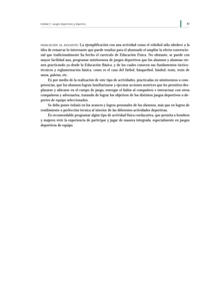 Unidad 2: Juegos deportivos y deportes                                                           41




INDICACIÓN AL DOCENTE :   La ejemplificación con una actividad como el vóleibol sólo obedece a la
idea de remarcar lo interesante que puede resultar para el alumnado el ampliar la oferta convencio-
nal que tradicionalmente ha hecho el currículo de Educación Física. No obstante, se puede con
mayor facilidad aun, programar minitorneos de juegos deportivos que los alumnos y alumnas vie-
nen practicando ya desde la Educación Básica, y de los cuales conocen sus fundamentos táctico-
técnicos y reglamentación básica, como es el caso del fútbol, básquetbol, hánbol, tenis, tenis de
mesa, paletas, etc.
     Es por medio de la realización de este tipo de actividades, practicadas en minitorneos o com-
petencias, que los alumnos logran familiarizarse y ejecutar acciones motrices que les permiten des-
plazarse y ubicarse en el campo de juego, entregar el balón al compañero e interactuar con otros
compañeros y adversarios, tratando de lograr los objetivos de los distintos juegos deportivos o de-
portes de equipo seleccionados.
     Se debe poner énfasis en los avances y logros personales de los alumnos, más que en logros de
rendimiento o perfección técnica al interior de las diferentes actividades deportivas.
     Es recomendable programar algún tipo de actividad física coeducativa, que permita a hombres
y mujeres vivir la experiencia de participar y jugar de manera integrada, especialmente en juegos
deportivos de equipo.
 