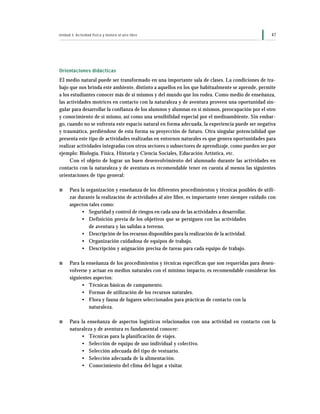 Unidad 3: Actividad física y motora al aire libre                                                   47




Orientaciones didácticas
El medio natural puede ser transformado en una importante sala de clases. La condiciones de tra-
bajo que nos brinda este ambiente, distinto a aquellos en los que habitualmente se aprende, permite
a los estudiantes conocer más de sí mismos y del mundo que los rodea. Como medio de enseñanza,
las actividades motrices en contacto con la naturaleza y de aventura proveen una oportunidad sin-
gular para desarrollar la confianza de los alumnos y alumnas en sí mismos, preocupación por el otro
y conocimiento de sí mismo, así como una sensibilidad especial por el medioambiente. Sin embar-
go, cuando no se enfrenta este espacio natural en forma adecuada, la experiencia puede ser negativa
y traumática, perdiéndose de esta forma su proyección de futuro. Otra singular potencialidad que
presenta este tipo de actividades realizadas en entornos naturales es que genera oportunidades para
realizar actividades integradas con otros sectores o subsectores de aprendizaje, como pueden ser por
ejemplo: Biología, Física, Historia y Ciencia Sociales, Educación Artística, etc.
     Con el objeto de lograr un buen desenvolvimiento del alumnado durante las actividades en
contacto con la naturaleza y de aventura es recomendable tener en cuenta al menos las siguientes
orientaciones de tipo general:

s     Para la organización y enseñanza de los diferentes procedimientos y técnicas posibles de utili-
      zar durante la realización de actividades al aire libre, es importante tener siempre cuidado con
      aspectos tales como:
            • Seguridad y control de riesgos en cada una de las actividades a desarrollar.
            • Definición previa de los objetivos que se persiguen con las actividades
               de aventura y las salidas a terreno.
            • Descripción de los recursos disponibles para la realización de la actividad.
            • Organización cuidadosa de equipos de trabajo.
            • Descripción y asignación precisa de tareas para cada equipo de trabajo.

s     Para la enseñanza de los procedimientos y técnicas específicas que son requeridas para desen-
      volverse y actuar en medios naturales con el mínimo impacto, es recomendable considerar los
      siguientes aspectos:
            • Técnicas básicas de campamento.
            • Formas de utilización de los recursos naturales.
            • Flora y fauna de lugares seleccionados para prácticas de contacto con la
               naturaleza.

s     Para la enseñanza de aspectos logísticos relacionados con una actividad en contacto con la
      naturaleza y de aventura es fundamental conocer:
            • Técnicas para la planificación de viajes.
            • Selección de equipo de uso individual y colectivo.
            • Selección adecuada del tipo de vestuario.
            • Selección adecuada de la alimentación.
            • Conocimiento del clima del lugar a visitar.
 