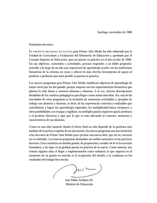 Santiago, noviembre de 1998



Estimados docentes:

EL PRESENTE PROGRAMA DE ESTUDIO para Primer Año Medio ha sido elaborado por la
Unidad de Currículum y Evaluación del Ministerio de Educación y aprobado por el
Consejo Superior de Educación, para ser puesto en práctica en el año escolar de 1999.
En sus objetivos, contenidos y actividades, procura responder a un doble propósito:
articular a lo largo de un año una experiencia de aprendizaje acorde con las ambiciones
formativas de la reforma en curso y ofrecer la más efectiva herramienta de apoyo al
profesor o profesora que hará posible su puesta en práctica.

Los nuevos programas para Primer Año Medio establecen objetivos de aprendizaje de
mayor nivel que los del pasado, porque mayores son los requerimientos formativos que
plantea la vida futura a nuestros alumnos y alumnas. A la vez, ofrecen descripciones
detalladas de los caminos pedagógicos para llegar a estas metas más altas. Así, una de las
novedades de estos programas es la inclusión de numerosas actividades y ejemplos de
trabajo con alumnos y alumnas, es decir, de las experiencias concretas y realizables que
contribuirán a lograr los aprendizajes esperados. Su multiplicidad busca enriquecer y
abrir posibilidades, no recargar y rigidizar; en múltiples puntos requieren que la profesora
o el profesor discierna y opte por lo que es más adecuado al contexto, momento y
características de sus alumnos.

Como en una obra musical, donde el efecto final no sólo depende de la partitura sino
también de la pericia y espíritu de sus ejecutantes, los nuevos programas son una invitación
a los docentes de Primer Año Medio para ejecutar una nueva obra, que sin su concurso
no es realizable. Los nuevos programas demandan un cambio sustantivo en las prácticas
docentes. Esto constituye un desafío grande, de preparación y estudio, de fe en la vocación
formadora, y de rigor en la gradual puesta en práctica de lo nuevo. Como sistema, nos
tomará algunos años el llegar a implementarlos como soñamos; lo que importa en el
momento de su puesta en marcha es la aceptación del desafío y la confianza en los
resultados del trabajo bien hecho.




                                José Pablo Arellano M.
                                Ministro de Educación
 