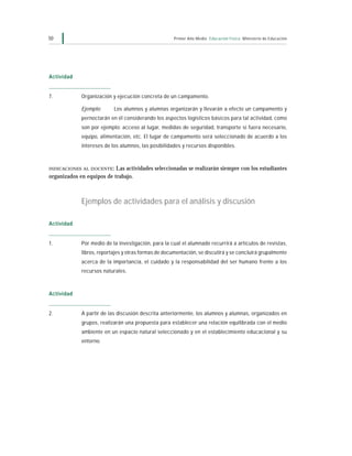 50                                                   Primer Año Medio Educación Física Ministerio de Educación




Actividad


7.           Organización y ejecución concreta de un campamento.

             Ejemplo:      Los alumnos y alumnas organizarán y llevarán a efecto un campamento y
             pernoctarán en él considerando los aspectos logísticos básicos para tal actividad, como
             son por ejemplo: acceso al lugar, medidas de seguridad, transporte si fuera necesario,
             equipo, alimentación, etc. El lugar de campamento será seleccionado de acuerdo a los
             intereses de los alumnos, las posibilidades y recursos disponibles.



INDICACIONES AL DOCENTE :  Las actividades seleccionadas se realizarán siempre con los estudiantes
organizados en equipos de trabajo.



             Ejemplos de actividades para el análisis y discusión

Actividad


1.           Por medio de la investigación, para la cual el alumnado recurrirá a artículos de revistas,
             libros, reportajes y otras formas de documentación, se discutirá y se concluirá grupalmente
             acerca de la importancia, el cuidado y la responsabilidad del ser humano frente a los
             recursos naturales.



Actividad


2.           A partir de las discusión descrita anteriormente, los alumnos y alumnas, organizados en
             grupos, realizarán una propuesta para establecer una relación equilibrada con el medio
             ambiente en un espacio natural seleccionado y en el establecimiento educacional y su
             entorno.
 