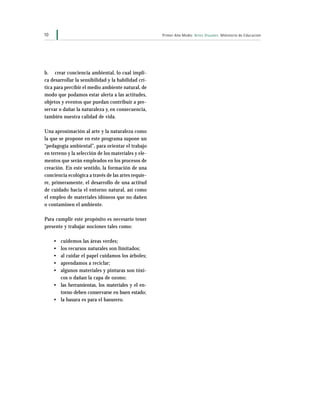 10 Primer Año Medio Artes Visuales Ministerio de Educación
b. crear conciencia ambiental, lo cual impli-
ca desarrollar la sensibilidad y la habilidad crí-
tica para percibir el medio ambiente natural, de
modo que podamos estar alerta a las actitudes,
objetos y eventos que puedan contribuir a pre-
servar o dañar la naturaleza y, en consecuencia,
también nuestra calidad de vida.
Una aproximación al arte y la naturaleza como
la que se propone en este programa supone un
“pedagogía ambiental”, para orientar el trabajo
en terreno y la selección de los materiales y ele-
mentos que serán empleados en los procesos de
creación. En este sentido, la formación de una
conciencia ecológica a través de las artes requie-
re, primeramente, el desarrollo de una actitud
de cuidado hacia el entorno natural, así como
el empleo de materiales idóneos que no dañen
o contaminen el ambiente.
Para cumplir este propósito es necesario tener
presente y trabajar nociones tales como:
• cuidemos las áreas verdes;
• los recursos naturales son limitados;
• al cuidar el papel cuidamos los árboles;
• aprendamos a reciclar;
• algunos materiales y pinturas son tóxi-
cos o dañan la capa de ozono;
• las herramientas, los materiales y el en-
torno deben conservarse en buen estado;
• la basura es para el basurero.
 