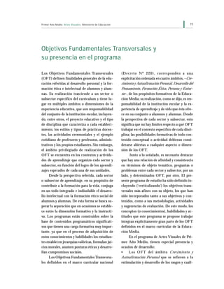 11Primer Año Medio Artes Visuales Ministerio de Educación
Objetivos Fundamentales Transversales y
su presencia en el programa
Los Objetivos Fundamentales Transversales
(OFT) definen finalidades generales de la edu-
cación referidas al desarrollo personal y la for-
mación ética e intelectual de alumnos y alum-
nas. Su realización trasciende a un sector o
subsector específico del currículum y tiene lu-
gar en múltiples ámbitos o dimensiones de la
experiencia educativa, que son responsabilidad
del conjunto de la institución escolar, incluyen-
do, entre otros, el proyecto educativo y el tipo
de disciplina que caracteriza a cada estableci-
miento, los estilos y tipos de prácticas docen-
tes, las actividades ceremoniales y el ejemplo
cotidiano de profesores y profesoras, adminis-
trativos y los propios estudiantes. Sin embargo,
el ámbito privilegiado de realización de los
OFT se encuentra en los contextos y activida-
des de aprendizaje que organiza cada sector y
subsector, en función del logro de los aprendi-
zajes esperados de cada una de sus unidades.
Desde la perspectiva referida, cada sector
o subsector de aprendizaje, en su propósito de
contribuir a la formación para la vida, conjuga
en un todo integrado e indisoluble el desarro-
llo intelectual con la formación ético social de
alumnos y alumnas. De esta forma se busca su-
perar la separación que en ocasiones se estable-
ce entre la dimensión formativa y la instructi-
va. Los programas están construidos sobre la
base de contenidos programáticos significati-
vos que tienen una carga formativa muy impor-
tante, ya que en el proceso de adquisición de
estos conocimientos y habilidades los estudian-
tes establecen jerarquías valóricas, formulan jui-
cios morales, asumen posturas éticas y desarro-
llan compromisos sociales.
Los Objetivos Fundamentales Transversa-
les definidos en el marco curricular nacional
(Decreto Nº 220), corresponden a una
explicitación ordenada en cuatro ámbitos, –Cre-
cimiento y Autoafirmación Personal, Desarrollo del
Pensamiento, Formación Ética, Persona y Entor-
no–, de los propósitos formativos de la Educa-
ción Media; su realización, como se dijo, es res-
ponsabilidad de la institución escolar y la ex-
periencia de aprendizaje y de vida que ésta ofre-
ce en su conjunto a alumnos y alumnas. Desde
la perspectiva de cada sector y subsector, esto
significa que no hay límites respecto a qué OFT
trabajar en el contexto específico de cada disci-
plina; las posibilidades formativas de todo con-
tenido conceptual o actividad debieran consi-
derarse abiertas a cualquier aspecto o dimen-
sión de los OFT.
Junto a lo señalado, es necesario destacar
que hay una relación de afinidad y consistencia
en términos de objeto temático, preguntas o
problemas entre cada sector y subsector, por un
lado, y determinados OFT, por otro. El pre-
sente programa de estudio ha sido definido in-
cluyendo (‘verticalizando’) los objetivos trans-
versales más afines con su objeto, los que han
sido incorporados tanto a sus objetivos y con-
tenidos, como a sus metodologías, actividades
y sugerencias de evaluación. De este modo, los
conceptos (o conocimientos), habilidades y ac-
titudes que este programa se propone trabajar
integran explícitamente gran parte de los OFT
definidos en el marco curricular de la Educa-
ción Media.
En el programa de Artes Visuales de Pri-
mer Año Medio, tienen especial presencia y
ocasión de desarrollo:
• Los OF T del ámbito Crecimiento y
Autoafirmación Personal que se refieren a la
estimulación y desarrollo de los rasgos y cuali-
 