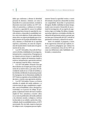 12 Primer Año Medio Artes Visuales Ministerio de Educación
tamente formar la capacidad creativa, a través
del estímulo a los jóvenes a desarrollar sus ideas
con originalidad, desarrollar el pensamiento
divergente, flexible e individual; al mismo tiempo,
resalta como necesario el desarrollo de una ac-
titud de investigación y de un espíritu de supe-
ración y rigor en el trabajo. Por último, el progra-
ma incluye objetivos y actividades referidas a la
valoración del patrimonio artístico nacional, que
son base para el desarrollo del OFT referido al
patrimonio territorial y cultural de la nación.
Junto a lo señalado, el programa, a través
de las sugerencias al docente que explicita, in-
vita a prácticas pedagógicas que realizan los
valores y orientaciones éticas de los OFT, así
como sus definiciones sobre habilidades inte-
lectuales y comunicativas.
dades que conforman y afirman la identidad
personal de alumnas y alumnos, así como al
desarrollo de su autoconocimiento, incluida la
dimensión emocional; también, los OFT refe-
ridos a la autoestima y confianza en sí mismo,
y el interés y capacidad de conocer la realidad.
El programa busca formar la capacidad de crea-
ción artística y desarrollar la sensibilidad esté-
tica, entre otros objetivos. Desde ambas dimen-
siones ofrece un espacio privilegiado para el tra-
bajo formativo de la propia identidad de alum-
nos y alumnas y el desarrollo de su capacidad
expresiva y autoestima, así como de compren-
sión del mundo desde el modo único de aproxi-
mación de las artes.
• Los OFT del ámbito Desarrollo del Pensa-
miento referidos a habilidades de investigación,
interpretación y comunicativas. El programa en
su conjunto procura formar en capacidades de
observación y registro de fenómenos visuales y
estéticos; interpretación y apreciación estéticas;
y de expresión visual de ideas y emociones.
• Los OFT del ámbito Formación Ética que
dicen relación con el respeto por el otro y la valo-
ración de su carácter único y, por tanto, de la di-
versidad de modos de ser; el valor de la belleza; y
los referidos a la libertad y la autonomía personal.
En el programa, las tres dimensiones aludidas de
OFT tienen su expresión en las actividades referi-
das tanto a creación como apreciación artísticas.
• Los OFT del ámbito Persona y su Entorno
referidos al cuidado del medio ambiente, y a
criterios tanto de rigor, cumplimiento y seguri-
dad, como de flexibilidad, crítica, divergencia y
creatividad, en el proceso de trabajo. El pro-
grama, al plantearse dentro del marco temático
amplio de “Arte, naturaleza y creación”, ubica
en su centro la problemática del medio ambiente
y las relaciones morales, ecológicas y estéticas
involucradas en su cuidado y protección, desa-
rrollando, desde la sensibilidad artística, el OFT
mencionado. Por otro lado, respecto al proceso
de trabajo en arte, el programa procura explíci-
 
