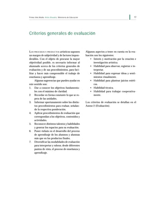 17Primer Año Medio Artes Visuales Ministerio de Educación
Criterios generales de evaluación
LOS PROCESOS Y PRODUCTOS artísticos suponen
un margen de subjetividad y de factores impon-
derables. Con el objeto de procurar la mayor
objetividad posible, es necesario informar al
alumnado acerca de los criterios generales de
evaluación y de sus procedimientos, para faci-
litar y hacer más comprensible el trabajo de
enseñanza y aprendizaje.
Algunas sugerencias que pueden ayudar en
este sentido son:
1. Dar a conocer los objetivos fundamenta-
les con el máximo de claridad.
2 Recordar en forma constante lo que se es-
pera de las unidades.
3. Informar oportunamente sobre los distin-
tos procedimientos para evaluar, señalan-
do la respectiva ponderación.
4. Aplicar procedimientos de evaluación que
correspondan a los objetivos, contenidos y
actividades.
5. Reconocer distintos talentos y habilidades
y generar los espacios para su evaluación.
6. Poner énfasis en el desarrollo del proceso
de aprendizaje de los alumnos y alumnas
más que en los productos finales.
7. Diversificar las modalidades de evaluación
para interpretar y valorar, desde diferentes
puntos de vista, el proceso de enseñanza y
aprendizaje.
Algunos aspectos a tener en cuenta en la eva-
luación son los siguientes:
• Interés y motivación por la creación e
investigación artística.
• Habilidad para observar, registrar e in-
terpretar.
• Habilidad para expresar ideas y senti-
mientos visualmente.
• Habilidad para plantear juicios estéti-
cos.
• Habilidad técnica.
• Habilidad para trabajar cooperativa-
mente.
Los criterios de evaluación se detallan en el
Anexo 2 (Evaluación).
 