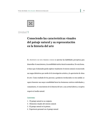 19Primer Año Medio Artes Visuales Ministerio de Educación
Unidad 1
Conociendo las características visuales
del paisaje natural y su representación
en la historia del arte
EL PROPÓSITO DE ESTA PRIMERA UNIDAD es ejercitar las habilidades perceptivas para
desarrollar el conocimiento y la sensibilidad estética hacia la naturaleza. De esta forma,
se busca que el alumnado pueda explorar visualmente el entorno natural, reconociendo
sus rasgos distintivos por medio de la investigación artística y la apreciación de obras
de arte. Como resultado de los procesos y productos involucrados en esta unidad, se
espera fomentar una mayor sensibilidad hacia los fenómenos estéticos individuales y
comunitarios, el conocimiento de la historia del arte y una actitud abierta y receptiva
respecto al medio natural.
Contenidos
1. El paisaje natural en su conjunto.
2. Elementos visuales del entorno natural.
3. El paisaje natural en la pintura.
4. Experiencia personal con el paisaje natural.
 