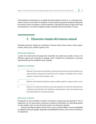 21Unidad 1: Conociendo las características visuales del paisaje natural y su representación en la historia del arte
Para familiarizar al alumnado con el cuidado del medio ambiente (Anexo 3), es conveniente desa-
rrollar, al inicio de esta unidad, un trabajo de creación artística que permita interpretar libremente
las normas de visita a los parques y entornos naturales. Cada alumno(a) puede escoger una de estas
recomendaciones y recrearla en imágenes visuales, utilizando diversos materiales y técnicas.
2. Elementos visuales del entorno natural
Principales elementos visuales que constituyen el entorno natural: líneas, formas, colores, planos,
texturas, ritmos, luces, sombras, espacios, otros.
Orientaciones didácticas
A partir de la observación del paisaje local, desarrollar una mirada más acotada en torno a los
diferentes aspectos que constituyen el lenguaje visual. Considerar los sentimientos y emociones
experimentados por los estudiantes frente al paisaje.
Ejemplos de actividades
1. Observar y seleccionar las principales características del entorno natural inmediato cap-
tando elementos visuales que lo determinan y/o le otorgan su identidad: líneas, formas,
espacios, centros de interés, planos, otros.
2. Registrar selectivamente elementos visuales mediante: apuntes, croquis, bocetos u otros.
3. Observar las variaciones lumínicas a que están expuestos los elementos bajo diferentes
condiciones de iluminación. Este fenómeno se puede ilustrar a partir de las pinturas que
hizo Claude Monet de la Catedral de Rouen.
Indicaciones al docente
El propósito de estas actividades es ayudar a los alumnos y alumnas para que aprendan a “leer” la
imagen que ven. En consecuencia, los procesos y productos involucrados en el aprendizaje pueden
ser muy variados, tanto en el uso de técnicas como en sus formas de expresión.
Luego de investigar los planos, formas, líneas y otros, se puede trabajar en mayor profundidad
con alguno de ellos, por ejemplo, explorando sus posibilidades estéticas como recurso en el diseño o
la composición.
 