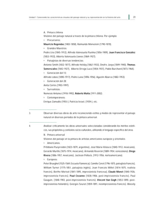 23Unidad 1: Conociendo las características visuales del paisaje natural y su representación en la historia del arte
A. Pintura chilena
Visiones del paisaje natural a través de la pintura chilena. Por ejemplo:
• Precursores:
Mauricio Rugendas (1802-1858), Raimundo Monvoisin (1790-1870).
• Grandes Maestros:
Pedro Lira (1845-1912), Alfredo Valenzuela Puelma (1856-1909), Juan Francisco González
(1853-1933), Alberto Valenzuela Llanos (1869-1927).
• Paisajistas de diversas tendencias:
Antonio Smith (1832-1877), Alfredo Helsby (1862-1933), Onofre Jarpa (1849-1940), Thomas
Somerscales (1842-1927), Alberto Orrego Luco (1854-1931), Pablo Burchard (1873-1964).
• Generación del 13:
Alfredo Lobos (1890-1917), Pedro Luna (1896-1956), Agustín Abarca (1882-1953).
• Generación del 28:
Anita Cortés (1903-1997).
• Surrealistas:
Nemesio Antúnez (1918-1992), Roberto Matta (1911-2002).
• Contemporáneos:
Enrique Zamudio (1955-), Patricia Israel, (1939-), etc.
3. Observar diversas obras de arte reconociendo estilos y modos de representar el paisaje
natural en diversos períodos de la pintura universal.
4. Analizar críticamente las obras universales seleccionadas considerando los méritos estéti-
cos, sus propósitos y contextos socio-culturales, utilizando el lenguaje específico del área.
B. Pintura universal
Visiones del paisaje en la pintura de artistas americanos europeos y orientales
• Americanos:
Prilidiano Pueyrredón (1823-1879, argentino), José María Velasco (1840-1912, mexicano),
Gerardo Murillo (1875-1974, mexicano), Armando Reverón (1889-1954, venezolano), Diego
Rivera (1886-1957, mexicano), Jackson Pollock, (1912-1956, norteamericano).
• Europeos:
Peter Brueghel (1525-1569, Escuela Flamenca), Camille Corot (1796-1875, paisajista francés),
William Turner (1775-1851, paisajista inglés), Jean Francois Millet (1814-1875, realista
francés), Berthe Morisot (1841-1895, impresionista francesa), Claude Monet (1840-1926,
impresionista francés), Paul Cézanne (1838-1906, post-impresionista francés), Paul
Gauguin, (1848-1903, post-impresionista francés), Vincent Van Gogh (1853-1890, post-
impresionista holandés), Georges Seurat (1859-1891, neoimpresionista francés), Wassily
 
