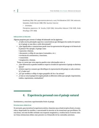 Primer Año Medio Artes Visuales Ministerio de Educación24
Kandinsky (1866-1944, expresionista abstracto, ruso), Piet Mondrian (1872-1944, abstracto,
holandés), André Derain (1880-1954, fauvista, francés).
• Orientales:
Paisajistas japoneses: M. Sesshu (1420-1506), Katsushika Hokusai (1760-1849), Ando
Hiroshige (1797-1858).
Indicaciones al docente
Algunas preguntas para orientar el trabajo del alumnado son las siguientes:
• ¿Cuáles son los principales aspectos o características que distinguen los modos de represen-
tar el paisaje en una obra o estilo determinado?
• ¿Qué significados o connotaciones puede tener la representación del paisaje en la historia de
la pintura? Por ejemplo, el paisaje como:
• narración o historia,
• documento o reflejo de una época (costumbres, etc.),
• revelación de sentimientos y emociones,
• cosmovisión
• imaginación y fantasía.
Tomar en cuenta que estos aspectos pueden estar relacionados entre sí.
• ¿Qué diferencias se pueden establecer respecto al modo de representar el paisaje en distintas
épocas?
• ¿Existen aspectos comunes que identifiquen la representación del paisaje en cada continen-
te? ¿Cuáles son?
• ¿En qué medida se refleja el origen geográfico de los o las artistas?
• ¿Cómo se vería el paisaje de la región pintado en diferentes estilos (por ejemplo: impresionista,
realista, expresionista, minimalista)?
4. Experiencia personal con el paisaje natural
Sentimientos y emociones experimentados frente al paisaje.
Orientaciones didácticas
Es necesario, para incentivar la experiencia estética, fomentar una actitud receptiva frente a la natu-
raleza, despertando los sentidos y concentrando la atención en las sensaciones que percibimos. De
esta forma, será más factible estimular una respuesta imaginativa y creadora hacia el entorno natu-
ral. Estas orientaciones deben estar presente en el desarrollo de los contenidos anteriores.
 