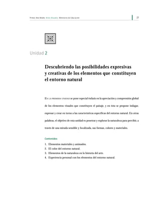 27Primer Año Medio Artes Visuales Ministerio de Educación
Unidad 2
Descubriendo las posibilidades expresivas
y creativas de los elementos que constituyen
el entorno natural
EN LA PRIMERA UNIDAD se pone especial énfasis en la apreciación y comprensión global
de los elementos visuales que constituyen el paisaje, y en ésta se propone indagar,
expresar y crear en torno a las características específicas del entorno natural. En otras
palabras, el objetivo de esta unidad es penetrar y explorar la naturaleza para percibir, a
través de una mirada sensible y focalizada, sus formas, colores y materiales.
Contenidos
1. Elementos materiales y animados.
2. El color del entorno natural.
3. Elementos de la naturaleza en la historia del arte.
4. Experiencia personal con los elementos del entorno natural.
 