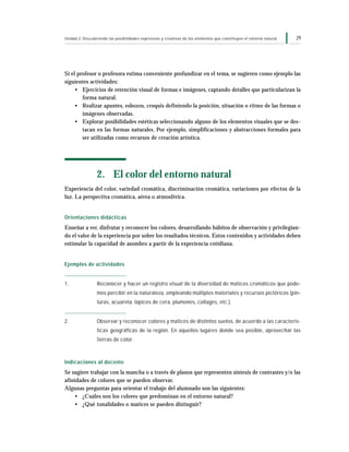 29Unidad 2: Descubriendo las posibilidades expresivas y creativas de los elementos que constituyen el entorno natural
Si el profesor o profesora estima conveniente profundizar en el tema, se sugieren como ejemplo las
siguientes actividades:
• Ejercicios de retención visual de formas e imágenes, captando detalles que particularizan la
forma natural.
• Realizar apuntes, esbozos, croquis definiendo la posición, situación o ritmo de las formas o
imágenes observadas.
• Explorar posibilidades estéticas seleccionando alguno de los elementos visuales que se des-
tacan en las formas naturales. Por ejemplo, simplificaciones y abstracciones formales para
ser utilizadas como recursos de creación artística.
2. El color del entorno natural
Experiencia del color, variedad cromática, discriminación cromática, variaciones por efectos de la
luz. La perspectiva cromática, aérea o atmosférica.
Orientaciones didácticas
Enseñar a ver, disfrutar y reconocer los colores, desarrollando hábitos de observación y privilegian-
do el valor de la experiencia por sobre los resultados técnicos. Estos contenidos y actividades deben
estimular la capacidad de asombro a partir de la experiencia cotidiana.
Ejemplos de actividades
1. Reconocer y hacer un registro visual de la diversidad de matices cromáticos que pode-
mos percibir en la naturaleza, empleando múltiples materiales y recursos pictóricos (pin-
turas, acuarela, lápices de cera, plumones, collages, etc.).
2. Observar y reconocer colores y matices de distintos suelos, de acuerdo a las caracterís-
ticas geográficas de la región. En aquellos lugares donde sea posible, aprovechar las
tierras de color.
Indicaciones al docente
Se sugiere trabajar con la mancha o a través de planos que representen síntesis de contrastes y/o las
afinidades de colores que se pueden observar.
Algunas preguntas para orientar el trabajo del alumnado son las siguientes:
• ¿Cuáles son los colores que predominan en el entorno natural?
• ¿Qué tonalidades o matices se pueden distinguir?
 