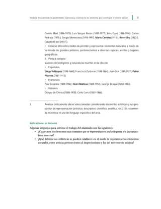 31Unidad 2: Descubriendo las posibilidades expresivas y creativas de los elementos que constituyen el entorno natural
Camilo Mori (1896-1973), Luis Vargas Rosas (1897-1977), Inés Puyó (1906-1996), Carlos
Pedraza (1913-), Sergio Montecinos (1916-1997), Mario Carreño (1913-), Roser Bru (1923-),
Claudio Bravo (1937-).
• Conocer diferentes modos de percibir y representar elementos naturales a través de
la mirada de grandes pintores, pertenecientes a diversas épocas, estilos y lugares
geográficos.
B. Pintura europea
Visiones de bodegones y naturalezas muertas en la obra de:
• Españoles:
Diego Velázquez (1599-1660), Francisco Zurbarán (1598-1664), Juan Gris (1887-1927), Pablo
Picasso (1881-1973).
• Franceses:
Paul Cézanne (1839-1906), Henri Matisse (1869-1954), George Braque (1882-1963).
• Italianos:
Giorgio de Chirico (1888-1978), Carlo Carrá (1881-1966).
3. Analizar críticamente obras seleccionadas considerando los méritos estéticos y sus pro-
pósitos de representación (artístico, descriptivo, científico, analítico, etc.). Se recomien-
da incentivar el uso del lenguaje específico del área.
Indicaciones al docente
Algunas preguntas para orientar el trabajo del alumnado son las siguientes:
• ¿Cuáles son los elementos más comunes que se representan en los bodegones y/o las natura-
lezas muertas?
• ¿Qué diferencias estilísticas se pueden establecer en el modo de representar los elementos
naturales, entre artistas pertenecientes al impresionismo y los del movimiento cubista?
 