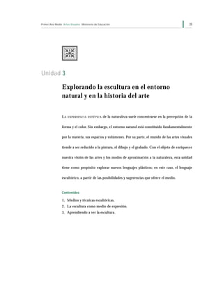 Primer Año Medio Artes Visuales Ministerio de Educación 35
Unidad 3
Explorando la escultura en el entorno
natural y en la historia del arte
LA EXPERIENCIA ESTÉTICA de la naturaleza suele concentrarse en la percepción de la
forma y el color. Sin embargo, el entorno natural está constituido fundamentalmente
por la materia, sus espacios y volúmenes. Por su parte, el mundo de las artes visuales
tiende a ser reducido a la pintura, el dibujo y el grabado. Con el objeto de enriquecer
nuestra visión de las artes y los modos de aproximación a la naturaleza, esta unidad
tiene como propósito explorar nuevos lenguajes plásticos; en este caso, el lenguaje
escultórico, a partir de las posibilidades y sugerencias que ofrece el medio.
Contenidos
1. Medios y técnicas escultóricas.
2. La escultura como medio de expresión.
3. Aprendiendo a ver la escultura.
 