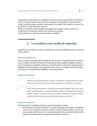 37Unidad 3: Explorando la escultura en el entorno natural y en la historia del arte
¿Qué grandes artistas pueden ser considerados como precursores de la historia de la escultura uni-
versal? ¿A qué época pertenecieron? ¿De qué movimiento o estilo podrían ser representativos?
¿Cuáles son las principales esculturas o monumentos de la región? ¿Qué artistas los crearon? ¿En
qué época? ¿Con qué materiales y técnicas?
¿Existen en la región centros artesanales que trabajen, por ejemplo, en greda, cestería, etc.?
¿Cuáles son los escultores(as) chilenos más relevantes de este siglo?
¿ Qué sentimientos o ideas encarnan las esculturas estudiadas?
2. La escultura como medio de expresión
Experiencia con el volumen, el espacio, los materiales y técnicas del lenguaje escultórico a partir del
entorno natural.
Orientaciones didácticas
Estos contenidos y actividades debieran propender, por una parte, a desarrollar hábitos de observa-
ción y el sentido táctil hacia las formas y los materiales que hacen posible el lenguaje escultórico; y,
por otra, estimular la capacidad de expresarse a través del volumen, a partir de la experimentación y
búsqueda de soluciones plásticas que surgen de la perseverancia en el trabajo, una actitud imagina-
tiva, expresiva, y del desarrollo de habilidades e intereses personales.
Ejemplos de actividades
1. Realizar un proyecto personal de escultura o instalación, utilizando diversos medios,
materiales y técnicas que faciliten la expresión de ideas, sentimientos y emociones.
2. Para el desarrollo del proyecto, investigar considerando actividades tales como: obser-
vación, representación y recreación de volúmenes naturales, utilizando diversos procedi-
mientos: manuales, mecánicos y nuevas tecnologías. Realización de apuntes, esbozos,
esquemas, dibujo, pintura, expresión gráfica libre, fotografía, video, etc.
Indicaciones al docente
Para desarrollar las actividades propuestas se sugieren las siguientes etapas:
• Reconocimiento de formas, volúmenes y materiales del paisaje, que puedan ser empleados
como recursos escultóricos sin alterar o destruir el entorno natural: maderas, troncos, pie-
dras, minerales, fibras, huesos, etc. Se recomienda insistir en la necesidad de cuidar el medio
ambiente teniendo presente las sugerencias planteadas en el Anexo 3.
 