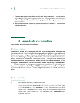 Primer Año Medio Artes Visuales Ministerio de Educación38
• Análisis y selección del material investigado con el objeto de proponer, a través de bocetos
y/o maquetas escultóricas, diversas alternativas para realizar un trabajo de creación en el
volumen. Elección de los materiales, técnicas y soportes más idóneos para concretar el pro-
yecto escultórico.
• Ejecución del trabajo de acuerdo a la propuesta planteada en el proyecto y a la investigación
realizada en terreno.
3. Aprendiendo a ver la escultura
Apreciación de la escultura en la historia del arte.
Orientaciones didácticas
La apreciación de obras de arte o reproducciones debe formar parte del trabajo permanente de la
enseñanza, a través de sesiones dedicadas especialmente a la historia del arte o como una forma de
ilustrar, complementar y enriquecer el trabajo de taller. Para desarrollar la capacidad crítica y analí-
tica así como el interés por la búsqueda de información, es necesario fomentar visitas a museos y
galerías, la investigación en bibliotecas, bases computacionales y la recopilación de imágenes y tex-
tos sobre el tema (diarios, revistas, calendarios, postales, softwares, enciclopedias digitales y, de ser posi-
ble, Internet). (En la bibliografía se incluyen fuentes para consultar material sobre la historia del arte).
El listado de artistas que se propone a continuación no es excluyente. El profesorado deberá
hacer una selección de acuerdo a la disponibilidad de materiales y los intereses de los estudiantes,
cautelando su diversidad y relevancia. Se sugiere trabajar con los artistas que han sido destacados en
negrita.
Ejemplos de actividades
1. Apreciación de la escultura de artistas tales como:
Rebeca Matte (1875-1929), Samuel Román (1907-1990), Teresa Vicuña, (1927-) Rosa Vicuña
(1925-), Marta Colvin (1915-1995), Juan Egenau (1927-1987), Mario Irarrázaval (1940-), Sergio
Castillo (1925-), Lily Garafulic (1914-), Gaspar Galaz (1941-), Aura Castro (1946-), Hernán
Puelma (1944-), Federico Assler (1929-), Francisco Gacitúa (1944-), Osvaldo Peña (1950-),
Francisca Cerda (1943-).
 