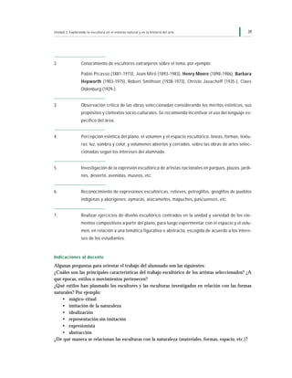 39Unidad 3: Explorando la escultura en el entorno natural y en la historia del arte
2. Conocimiento de escultores extranjeros sobre el tema, por ejemplo:
Pablo Picasso (1881-1973), Joan Miró (1893-1983), Henry Moore (1898-1986), Barbara
Hepworth (1903-1975), Robert Smithson (1938-1973), Christo Javacheff (1935-), Claes
Oldenburg (1929-).
3. Observación crítica de las obras seleccionadas considerando los méritos estéticos, sus
propósitos y contextos socio-culturales. Se recomienda incentivar el uso del lenguaje es-
pecífico del área.
4. Percepción estética del plano, el volumen y el espacio escultórico; líneas, formas, textu-
ras; luz, sombra y color, y volúmenes abiertos y cerrados, sobre las obras de artes selec-
cionadas según los intereses del alumnado.
5. Investigación de la expresión escultórica de artistas nacionales en parques, plazas, jardi-
nes, desierto, avenidas, museos, etc.
6. Reconocimiento de expresiones escultóricas, relieves, petroglifos, geoglifos de pueblos
indígenas y aborígenes: aymarás, atacameños, mapuches, pascuenses, etc.
7. Realizar ejercicios de diseño escultórico centrados en la unidad y variedad de los ele-
mentos compositivos a partir del plano, para luego experimentar con el espacio y el volu-
men, en relación a una temática figurativa o abstracta, escogida de acuerdo a los intere-
ses de los estudiantes.
Indicaciones al docente
Algunas preguntas para orientar el trabajo del alumnado son las siguientes:
¿Cuáles son las principales características del trabajo escultórico de los artistas seleccionados? ¿A
qué épocas, estilos o movimientos pertenecen?
¿Qué estilos han plasmado los escultores y las escultoras investigados en relación con las formas
naturales? Por ejemplo:
• mágico-ritual
• imitación de la naturaleza
• idealización
• representación sin imitación
• expresionista
• abstracción
¿De qué manera se relacionan las esculturas con la naturaleza (materiales, formas, espacio, etc.)?
 