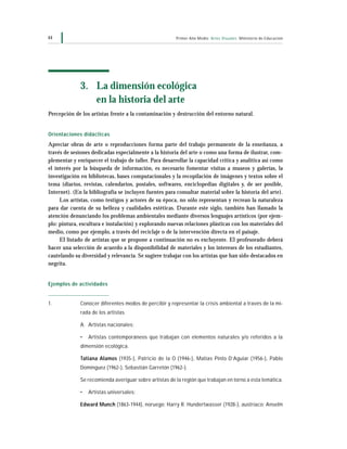 Primer Año Medio Artes Visuales Ministerio de Educación44
3. La dimensión ecológica
en la historia del arte
Percepción de los artistas frente a la contaminación y destrucción del entorno natural.
Orientaciones didácticas
Apreciar obras de arte o reproducciones forma parte del trabajo permanente de la enseñanza, a
través de sesiones dedicadas especialmente a la historia del arte o como una forma de ilustrar, com-
plementar y enriquecer el trabajo de taller. Para desarrollar la capacidad crítica y analítica así como
el interés por la búsqueda de información, es necesario fomentar visitas a museos y galerías, la
investigación en bibliotecas, bases computacionales y la recopilación de imágenes y textos sobre el
tema (diarios, revistas, calendarios, postales, softwares, enciclopedias digitales y, de ser posible,
Internet). (En la bibliografía se incluyen fuentes para consultar material sobre la historia del arte).
Los artistas, como testigos y actores de su época, no sólo representan y recrean la naturaleza
para dar cuenta de su belleza y cualidades estéticas. Durante este siglo, también han llamado la
atención denunciando los problemas ambientales mediante diversos lenguajes artísticos (por ejem-
plo: pintura, escultura e instalación) y explorando nuevas relaciones plásticas con los materiales del
medio, como por ejemplo, a través del reciclaje o de la intervención directa en el paisaje.
El listado de artistas que se propone a continuación no es excluyente. El profesorado deberá
hacer una selección de acuerdo a la disponibilidad de materiales y los intereses de los estudiantes,
cautelando su diversidad y relevancia. Se sugiere trabajar con los artistas que han sido destacados en
negrita.
Ejemplos de actividades
1. Conocer diferentes modos de percibir y representar la crisis ambiental a través de la mi-
rada de los artistas.
A. Artistas nacionales:
• Artistas contemporáneos que trabajan con elementos naturales y/o referidos a la
dimensión ecológica.
Tatiana Alamos (1935-), Patricio de la O (1946-), Matías Pinto D’Aguiar (1956-), Pablo
Domínguez (1962-), Sebastián Garretón (1962-).
Se recomienda averiguar sobre artistas de la región que trabajan en torno a esta temática.
• Artistas universales:
Edward Munch (1863-1944), noruego; Harry R. Hundertwasser (1928-), austríaco; Anselm
 