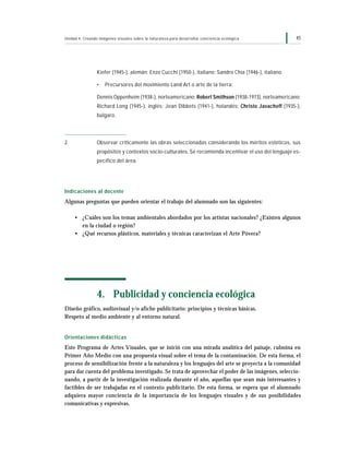 45Unidad 4: Creando imágenes visuales sobre la naturaleza para desarrollar conciencia ecológica
Kiefer (1945-), alemán; Enzo Cucchi (1950-), italiano; Sandro Chia (1946-), italiano.
• Precursores del movimiento Land Art o arte de la tierra:
Dennis Oppenheim (1938-), norteamericano; Robert Smithson (1938-1973), norteamericano;
Richard Long (1945-), inglés; Jean Dibbets (1941-), holandés; Christo Javacheff (1935-),
búlgaro.
2. Observar críticamente las obras seleccionadas considerando los méritos estéticos, sus
propósitos y contextos socio-culturales. Se recomienda incentivar el uso del lenguaje es-
pecífico del área.
Indicaciones al docente
Algunas preguntas que pueden orientar el trabajo del alumnado son las siguientes:
• ¿Cuáles son los temas ambientales abordados por los artistas nacionales? ¿Existen algunos
en la ciudad o región?
• ¿Qué recursos plásticos, materiales y técnicas caracterizan el Arte Póvera?
4. Publicidad y conciencia ecológica
Diseño gráfico, audiovisual y/o afiche publicitario: principios y técnicas básicas.
Respeto al medio ambiente y al entorno natural.
Orientaciones didácticas
Este Programa de Artes Visuales, que se inició con una mirada analítica del paisaje, culmina en
Primer Año Medio con una propuesta visual sobre el tema de la contaminación. De esta forma, el
proceso de sensibilización frente a la naturaleza y los lenguajes del arte se proyecta a la comunidad
para dar cuenta del problema investigado. Se trata de aprovechar el poder de las imágenes, seleccio-
nando, a partir de la investigación realizada durante el año, aquellas que sean más interesantes y
factibles de ser trabajadas en el contexto publicitario. De esta forma, se espera que el alumnado
adquiera mayor conciencia de la importancia de los lenguajes visuales y de sus posibilidades
comunicativas y expresivas.
 