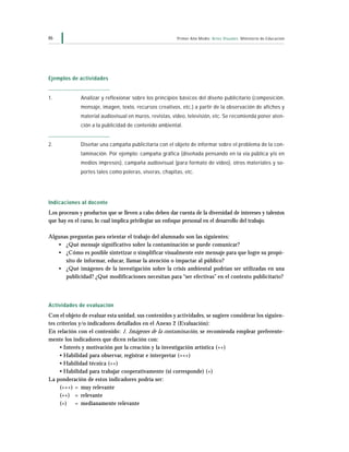 Primer Año Medio Artes Visuales Ministerio de Educación46
Ejemplos de actividades
1. Analizar y reflexionar sobre los principios básicos del diseño publicitario (composición,
mensaje, imagen, texto, recursos creativos, etc.) a partir de la observación de afiches y
material audiovisual en muros, revistas, video, televisión, etc. Se recomienda poner aten-
ción a la publicidad de contenido ambiental.
2. Diseñar una campaña publicitaria con el objeto de informar sobre el problema de la con-
taminación. Por ejemplo: campaña gráfica (diseñada pensando en la vía pública y/o en
medios impresos), campaña audiovisual (para formato de video), otros materiales y so-
portes tales como poleras, viseras, chapitas, etc.
Indicaciones al docente
Los procesos y productos que se lleven a cabo deben dar cuenta de la diversidad de intereses y talentos
que hay en el curso, lo cual implica privilegiar un enfoque personal en el desarrollo del trabajo.
Algunas preguntas para orientar el trabajo del alumnado son las siguientes:
• ¿Qué mensaje significativo sobre la contaminación se puede comunicar?
• ¿Cómo es posible sintetizar o simplificar visualmente este mensaje para que logre su propó-
sito de informar, educar, llamar la atención o impactar al público?
• ¿Qué imágenes de la investigación sobre la crisis ambiental podrían ser utilizadas en una
publicidad? ¿Qué modificaciones necesitan para “ser efectivas” en el contexto publicitario?
Actividades de evaluación
Con el objeto de evaluar esta unidad, sus contenidos y actividades, se sugiere considerar los siguien-
tes criterios y/o indicadores detallados en el Anexo 2 (Evaluación):
En relación con el contenido: 1. Imágenes de la contaminación, se recomienda emplear preferente-
mente los indicadores que dicen relación con:
• Interés y motivación por la creación y la investigación artística (++)
• Habilidad para observar, registrar e interpretar (+++)
• Habilidad técnica (++)
• Habilidad para trabajar cooperativamente (si corresponde) (+)
La ponderación de estos indicadores podría ser:
(+++) = muy relevante
(++) = relevante
(+) = medianamente relevante
 