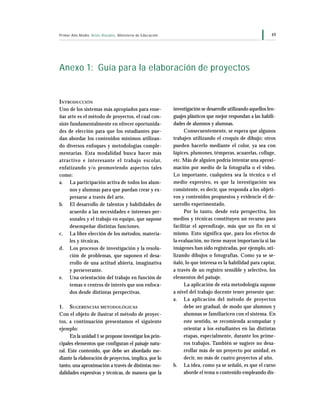 49Primer Año Medio Artes Visuales Ministerio de Educación
Anexo 1: Guía para la elaboración de proyectos
investigación se desarrolle utilizando aquellos len-
guajes plásticos que mejor respondan a las habili-
dades de alumnos y alumnas.
Consecuentemente, se espera que algunos
trabajen utilizando el croquis de dibujo; otros
pueden hacerlo mediante el color, ya sea con
lápices, plumones, témperas, acuarelas, collage,
etc. Más de alguien podría intentar una aproxi-
mación por medio de la fotografía o el video.
Lo importante, cualquiera sea la técnica o el
medio expresivo, es que la investigación sea
consistente, es decir, que responda a los objeti-
vos y contenidos propuestos y evidencie el de-
sarrollo experimentado.
Por lo tanto, desde esta perspectiva, los
medios y técnicas constituyen un recurso para
facilitar el aprendizaje, más que un fin en sí
mismo. Esto significa que, para los efectos de
la evaluación, no tiene mayor importancia si las
imágenes han sido registradas, por ejemplo, uti-
lizando dibujos o fotografías. Como ya se se-
ñaló, lo que interesa es la habilidad para captar,
a través de un registro sensible y selectivo, los
elementos del paisaje.
La aplicación de esta metodología supone
a nivel del trabajo docente tener presente que:
a. La aplicación del método de proyectos
debe ser gradual, de modo que alumnos y
alumnas se familiaricen con el sistema. En
este sentido, se recomienda acompañar y
orientar a los estudiantes en las distintas
etapas, especialmente, durante los prime-
ros trabajos. También se sugiere no desa-
rrollar más de un proyecto por unidad, es
decir, no más de cuatro proyectos al año.
b. La idea, como ya se señaló, es que el curso
aborde el tema o contenido empleando dis-
INTRODUCCIÓN
Uno de los sistemas más apropiados para ense-
ñar arte es el método de proyectos, el cual con-
siste fundamentalmente en ofrecer oportunida-
des de elección para que los estudiantes pue-
dan abordar los contenidos mínimos utilizan-
do diversos enfoques y metodologías comple-
mentarias. Esta modalidad busca hacer más
atractivo e interesante el trabajo escolar,
enfatizando y/o promoviendo aspectos tales
como:
a. La participación activa de todos los alum-
nos y alumnas para que puedan crear y ex-
presarse a través del arte.
b. El desarrollo de talentos y habilidades de
acuerdo a las necesidades e intereses per-
sonales y el trabajo en equipo, que supone
desempeñar distintas funciones.
c. La libre elección de los métodos, materia-
les y técnicas.
d. Los procesos de investigación y la resolu-
ción de problemas, que suponen el desa-
rrollo de una actitud abierta, imaginativa
y perseverante.
e. Una orientación del trabajo en función de
temas o centros de interés que son enfoca-
dos desde distintas perspectivas.
1. SUGERENCIAS METODOLÓGICAS
Con el objeto de ilustrar el método de proyec-
tos, a continuación presentamos el siguiente
ejemplo:
En la unidad 1 se propone investigar los prin-
cipales elementos que configuran el paisaje natu-
ral. Este contenido, que debe ser abordado me-
diante la elaboración de proyectos, implica, por lo
tanto, una aproximación a través de distintas mo-
dalidades expresivas y técnicas, de manera que la
 
