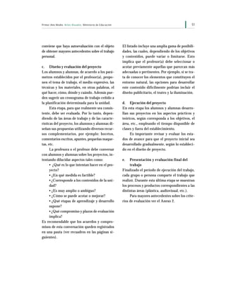 51Primer Año Medio Artes Visuales Ministerio de Educación
conviene que haya autoevaluación con el objeto
de obtener mayores antecedentes sobre el trabajo
personal.
c. Diseño y evaluación del proyecto
Los alumnos y alumnas, de acuerdo a los pará-
metros establecidos por el profesor(a), propo-
nen el tema de trabajo, el medio expresivo, las
técnicas y los materiales, en otras palabras, el
qué hacer, cómo, dónde y cuándo. Además pue-
den sugerir un cronograma de trabajo ceñido a
la planificación determinada para la unidad.
Esta etapa, para que realmente sea consis-
tente, debe ser evaluada. Por lo tanto, depen-
diendo de las áreas de trabajo y de las caracte-
rísticas del proyecto, los alumnos y alumnas di-
señan sus propuestas utilizando diversos recur-
sos complementarios, por ejemplo: bocetos,
comentarios escritos, apuntes, pequeñas maque-
tas, etc.
La profesora o el profesor debe conversar
con alumnos y alumnas sobre los proyectos, in-
tentando dilucidar aspectos tales como:
• ¿Qué es lo que intentan hacer en el pro-
yecto?
• ¿En qué medida es factible?
• ¿Corresponde a los contenidos de la uni-
dad?
• ¿Es muy amplio o ambiguo?
• ¿Cómo se puede acotar o mejorar?
• ¿Qué etapas de aprendizaje y desarrollo
supone?
• ¿Qué compromiso y plazos de evaluación
implica?
Es recomendable que los acuerdos y compro-
misos de esta conversación queden registrados
en una pauta (ver recuadros en las páginas si-
guientes).
El listado incluye una amplia gama de posibili-
dades, las cuales, dependiendo de los objetivos
y contenidos, puede variar o limitarse. Esto
implica que el profesor(a) debe seleccionar o
acotar previamente aquellas que parezcan más
adecuadas o pertinentes. Por ejemplo, si se tra-
ta de conocer los elementos que constituyen el
entorno natural, las opciones para desarrollar
este contenido difícilmente podrían incluir el
diseño publicitario, el teatro y la iluminación.
d. Ejecución del proyecto
En esta etapa los alumnos y alumnas desarro-
llan sus proyectos en los aspectos prácticos y
teóricos, según corresponda a los objetivos, el
área, etc., empleando el tiempo disponible de
clases y fuera del establecimiento.
Es importante revisar y evaluar los esta-
dos de avance para que el proyecto inicial sea
desarrollado gradualmente, según lo estableci-
do en el diseño de proyecto.
e. Presentación y evaluación final del
trabajo
Finalizado el período de ejecución del trabajo,
cada grupo o persona comparte el trabajo que
realizó. Durante esta última etapa se muestran
los procesos y productos correspondientes a las
distintas áreas (plástica, audiovisual, etc.).
Para mayores antecedentes sobre los crite-
rios de evaluación ver el Anexo 2.
 
