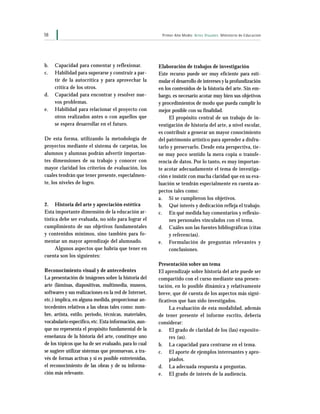 58 Primer Año Medio Artes Visuales Ministerio de Educación
b. Capacidad para comentar y reflexionar.
c. Habilidad para superarse y construir a par-
tir de la autocrítica y para aprovechar la
crítica de los otros.
d. Capacidad para encontrar y resolver nue-
vos problemas.
e. Habilidad para relacionar el proyecto con
otros realizados antes o con aquellos que
se espera desarrollar en el futuro.
De esta forma, utilizando la metodología de
proyectos mediante el sistema de carpetas, los
alumnos y alumnas podrán advertir importan-
tes dimensiones de su trabajo y conocer con
mayor claridad los criterios de evaluación, los
cuales tendrán que tener presente, especialmen-
te, los niveles de logro.
2. Historia del arte y apreciación estética
Esta importante dimensión de la educación ar-
tística debe ser evaluada, no sólo para lograr el
cumplimiento de sus objetivos fundamentales
y contenidos mínimos, sino también para fo-
mentar un mayor aprendizaje del alumnado.
Algunos aspectos que habría que tener en
cuenta son los siguientes:
Reconocimiento visual y de antecedentes
La presentación de imágenes sobre la historia del
arte (láminas, diapositivas, multimedia, museos,
softwares y sus realizaciones en la red de Internet,
etc.) implica, en alguna medida, proporcionar an-
tecedentes relativos a las obras tales como: nom-
bre, artista, estilo, período, técnicas, materiales,
vocabulario específico,etc. Esta información,aun-
que no representa el propósito fundamental de la
enseñanza de la historia del arte, constituye uno
de los tópicos que ha de ser evaluado, para lo cual
se sugiere utilizar sistemas que promuevan, a tra-
vés de formas activas y si es posible entretenidas,
el reconocimiento de las obras y de su informa-
ción más relevante.
Elaboración de trabajos de investigación
Este recurso puede ser muy eficiente para esti-
mular el desarrollo de intereses y la profundización
en los contenidos de la historia del arte. Sin em-
bargo, es necesario acotar muy bien sus objetivos
y procedimientos de modo que pueda cumplir lo
mejor posible con su finalidad.
El propósito central de un trabajo de in-
vestigación de historia del arte, a nivel escolar,
es contribuir a generar un mayor conocimiento
del patrimonio artístico para aprender a disfru-
tarlo y preservarlo. Desde esta perspectiva, tie-
ne muy poco sentido la mera copia o transfe-
rencia de datos. Por lo tanto, es muy importan-
te acotar adecuadamente el tema de investiga-
ción e insistir con mucha claridad que en su eva-
luación se tendrán especialmente en cuenta as-
pectos tales como:
a. Si se cumplieron los objetivos.
b. Qué interés y dedicación refleja el trabajo.
c. En qué medida hay comentarios y reflexio-
nes personales vinculados con el tema.
d. Cuáles son las fuentes bibliográficas (citas
y referencias).
e. Formulación de preguntas relevantes y
conclusiones.
Presentación sobre un tema
El aprendizaje sobre historia del arte puede ser
compartido con el curso mediante una presen-
tación, en lo posible dinámica y relativamente
breve, que dé cuenta de los aspectos más signi-
ficativos que han sido investigados.
La evaluación de esta modalidad, además
de tener presente el informe escrito, debería
considerar:
a. El grado de claridad de los (las) exposito-
res (as).
b. La capacidad para centrarse en el tema.
c. El aporte de ejemplos interesantes y apro-
piados.
d. La adecuada respuesta a preguntas.
e. El grado de interés de la audiencia.
 