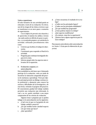 59Primer Año Medio Artes Visuales Ministerio de Educación
d. ¿Cómo encuentras el resultado de tu tra-
bajo?
e. ¿Cuáles son los principales logros?
f. ¿Cuáles son las principales debilidades?
g. ¿En qué medida has progresado?
h. ¿Cómo podrías mejorar tu trabajo?
i. ¿Qué aspectos modificarías?
j. ¿En síntesis, cómo fue tu experiencia?
k. ¿Quieres hacer alguna sugerencia para fu-
turos trabajos?
Para mayores antecedentes sobre autoevaluación
ver Anexo 1 (Guía para la elaboración de pro-
yectos).
Visita a exposiciones
El valor formativo de esta actividad puede ser
reforzado a través de su evaluación. En efecto,
uno de los riesgos de las visitas a terreno es que
se transformen en un mero paseo o momento
de esparcimiento.
Con el objeto de prevenir esta situación y
de aprovechar al máximo las salidas a terreno
–las cuales suelen ser difíciles de poner en prác-
tica– se recomienda preparar con antelación la
actividad, utilizando procedimientos tales
como:
a. Criterios que faciliten el trabajo de obser-
vación.
b. Cuestionario para responder al final de la
actividad.
c. Preguntas para continuar investigando des-
pués de la visita.
d. Informe grupal sobre los aspectos más re-
levantes de la exposición.
3. Evaluación conjunta y/o
autoevaluación
Esta modalidad no sólo busca que el alumnado
participe de la evaluación, como un modo de
incentivar la valoración compartida del proce-
so de enseñanza y aprendizaje. Tiene por obje-
tivo principal permitir un diálogo continuo en-
tre profesor(a) y alumno(a), para conocer los
aciertos y dificultades de la investigación y, de
esta forma, estimular el progreso del proyecto.
El conocimiento gradual del trabajo también
permitirá una evaluación más informada, lo
cual, a su vez, puede contribuir a una mayor
comprensión de los criterios de evaluación.
Algunos temas o preguntas que se pueden
indagar en la autoevaluación son los siguientes:
a. ¿Cuál crees tú que es el propósito de este
trabajo, unidad o proyecto?
b. ¿En qué medida tuviste claridad respecto
a lo que tenías que hacer?
c. ¿Qué aprendiste?
 