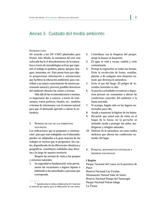 61Primer Año Medio Artes Visuales Ministerio de Educación
Anexo 3: Cuidado del medio ambiente
2. Contribuya con la limpieza del parque,
arroje la basura en basureros.
3. El agua es vital y escasa, cuídela y evite
contaminarla.
4. Proteja la vegetación en todas sus formas.
Evite la recolección de frutos, semillas,
plantas, o de cualquier otro elemento na-
tural, que destruya la naturaleza.
5. Evite el uso del fuego. El peligro de in-
cendios forestales es alto.
6. Si practica actividades recreativas o depor-
tivas procure no contaminar o alterar las
condiciones naturales del ambiente o la
fauna asociada.
7. Si acampa, hágalo sólo en los lugares au-
torizados para ello.
8. Ayude a mantener la higiene de los baños.
9. Recuerde que usted está de visita en el
hogar de la fauna, no la perturbe ni
intimide, ayude a proteger sus nidos, ma-
drigueras y refugios naturales.
10. Disfrute de la naturaleza, no cause ruidos
molestos que alteren las condiciones na-
turales del lugar.
2. PARQUES, MONUMENTOS NATURALES Y
RESERVAS NACIONALES
I Región
Parque Nacional del Lauca en la provincia de
Putre
Reserva Nacional Las Vicuñas
Monumento Natural Salar de Surire
Reserva Nacional Pampa del Tamarugal
Parque Nacional Volcán Isluga
La Tirana
INTRODUCCIÓN
De acuerdo a los OF-CMO planteados para
Primer Año Medio, la enseñanza del arte está
enfocada hacia el descubrimiento de la natura-
leza a través de metodologías activas que supo-
nen el trabajo en jardines, plazas, parques, bos-
ques, montañas, etc. Este anexo tiene por obje-
to proporcionar información y orientaciones
que faciliten la educación ambiental, para con-
tribuir a un mayor conocimiento de nuestro pa-
trimonio natural y prevenir posibles deterioros
del ambiente durante las visitas a terreno.
Más allá de las recomendaciones o normas,
es importante dar a conocer, a través de testi-
monios, textos poéticos, rituales, etc., modelos
o formas de relacionarse con el entorno natural
para que el alumnado aprenda a valorar la na-
turaleza.
1. NORMAS DE USO DE LOS AMBIENTES
NATURALES
Las indicaciones que se proponen a continua-
ción1
, para que sean trabajadas con el alumnado,
pueden ser adaptadas a la gran mayoría de los
trabajos en terreno que se programen, los cua-
les, dependiendo de las diferencias climáticas y
geográficas, constituyen realidades muy diver-
sas a lo largo de nuestro territorio.
Respete las normas de visita a los parques
y entornos naturales:
1. Su seguridad es fundamental, avise previa-
mente las excursiones a lugares lejanos o
habituales a las autoridades o personas que
corresponda.
1 Agradecemos la valiosa colaboración de Conaf por
el material que aportó para la elaboración de este anexo.
 