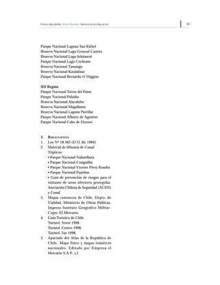 63Primer Año Medio Artes Visuales Ministerio de Educación
Parque Nacional Laguna San Rafael
Reserva Nacional Lago General Carrera
Reserva Nacional Lago Jeinimeni
Parque Nacional Lago Cochrane
Reserva Nacional Tamango
Reserva Nacional Katalalixar
Parque Nacional Bernardo O´Higgins
XII Región
Parque Nacional Torres del Paine
Parque Nacional Paliaike
Reserva Nacional Alacalufes
Reserva Nacional Magallanes
Reserva Nacional Laguna Parrillar
Parque Nacional Alberto de Agostini
Parque Nacional Cabo de Hornos
3. BIBLIOGRAFÍA
1. Ley Nº 18 362 (D.O. dic 1984).
2. Material de difusión de Conaf.
Trípticos:
• Parque Nacional Nahuelbuta
• Parque Nacional Conguillio
• Parque Nacional Vicente Pérez Rosales
• Parque Nacional Puyehue
• Guía de prevención de riesgos para el
visitante de áreas silvestres protegidas.
Asociación Chilena de Seguridad (ACHS)
y Conaf.
3. Mapas camineros de Chile. Depto. de
Vialidad, Ministerio de Obras Públicas.
Impreso Instituto Geográfico Militar-
Copec-El Mercurio.
4. Guía Turística de Chile.
Turistel. Norte 1998.
Turistel. Centro 1998.
Turistel. Sur 1998.
5. Apartado del Atlas de la República de
Chile. Mapa físico y mapas temáticos
nacionales. Editado por Empresa el
Mercurio S.A.P., s.f.
 