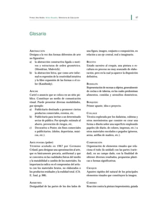 67Primer Año Medio Artes Visuales Ministerio de Educación
Glosario
ABSTRACCIÓN
Designa a la vez dos formas diferentes de arte
no figurativo:
a) la abstracción constructiva ligada a moti-
vos y estructuras de orden geométrico.
(Mondrian, Malevich);
b) la abstracción lírica, que como arte infor-
mal es expresión de la creatividad intuitiva
y la libre expansión de las formas o el co-
lor (Kandinsky).
AFICHE
Cartel o anuncio que se coloca en un sitio pú-
blico. Constituye un medio de comunicación
visual. Puede presentar diversas modalidades,
por ejemplo:
a) Publicitario destinado a promover ciertos
productos comerciales, eventos, etc.
b) Publicitario para invitar a un determinado
sector de público. Por ejemplo: estímulo al
ahorro, prevención de riesgos, etc.
c) Decorativo o Poster, sin fines comerciales
o publicitarios. (ídolos, deportistas, músi-
cos, etc.).
ARTE POVERA (pobre)
Término acuñado en 1967 por Germano
Celand, para designar una aproximación al arte,
que es básicamente precaria, antiformal y que
se concentra en las cualidades físicas del medio
y la mutabilidad o cambio de los materiales. Su
importancia radica en el compromiso del artis-
ta con los materiales brutos, no elaborados o
los productos residuales y la realidad total. (Cfr.
E. Saul, p. l88).
ASIMETRÍA
Desigualdad de las partes de los dos lados de
una figura, imagen, conjunto o composición, en
relación a un eje central, real o imaginario.
BOCETO
Estado sucesivo al croquis, una pintura o es-
cultura en proceso no muy avanzado de elabo-
ración, pero en la cual ya aparece la disposición
definitiva.
BODEGÓN
Representación de escenas u objetos,generalmente
de cocina o de taberna, en los cuales predominan
alimentos, comidas y utensilios domésticos.
BOSQUEJO
Primer apunte, idea o proyecto.
COLLAGE
Técnica explorada por los dadaístas, cubistas y
otros movimientos que consiste en crear una
forma o diseño sobre una superficie empleando
papeles (de diario, de colores, impresos, etc.) u
otros materiales encolados o pegados (géneros,
arena, astillas de madera, etc.).
COMPOSICIÓN
Organización de elementos visuales que rela-
ciona el todo (la unidad) con las partes (varie-
dad), en un campo dado, con la finalidad de
obtener diversos resultados, propuestas plásti-
cas o formas significativas.
CROQUIS
Apuntes rápidos del natural de los principales
elementos visuales que constituyen la imagen.
CUBISMO
Reacción contra la pintura impresionista, guiada
 