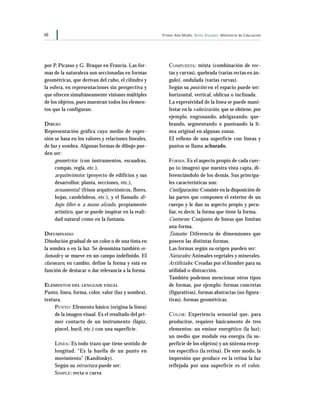68 Primer Año Medio Artes Visuales Ministerio de Educación
por P. Picasso y G. Braque en Francia. Las for-
mas de la naturaleza son seccionadas en formas
geométricas, que derivan del cubo, el cilindro y
la esfera, en representaciones sin perspectiva y
que ofrecen simultáneamente visiones múltiples
de los objetos, pues muestran todos los elemen-
tos que la configuran.
DIBUJO
Representación gráfica cuyo medio de expre-
sión se basa en los valores y relaciones lineales,
de luz y sombra. Algunas formas de dibujo pue-
den ser:
geométrico: (con instrumentos, escuadras,
compás, regla, etc.),
arquitectónico: (proyecto de edificios y sus
desarrollos: planta, secciones, etc.),
ornamental: (frisos arquitectónicos, flores,
hojas, candelabros, etc.), y el llamado di-
bujo libre o a mano alzada, propiamente
artístico, que se puede inspirar en la reali-
dad natural como en la fantasía.
DIFUMINADO
Disolución gradual de un color o de una tinta en
la sombra o en la luz. Se denomina también es-
fumado y se mueve en un campo indefinido. El
claroscuro, en cambio, define la forma y está en
función de destacar o dar relevancia a la forma.
ELEMENTOS DEL LENGUAJE VISUAL
Punto, línea, forma, color, valor (luz y sombra),
textura.
PUNTO: Elemento básico (origina la línea)
de la imagen visual. Es el resultado del pri-
mer contacto de un instrumento (lápiz,
pincel, buril, etc.) con una superficie.
LÍNEA: Es todo trazo que tiene sentido de
longitud. “Es la huella de un punto en
movimiento” (Kandinsky).
Según su estructura puede ser:
SIMPLE: recta o curva
COMPUESTA: mixta (combinación de rec-
tas y curvas), quebrada (varias rectas en án-
gulo), ondulada (varias curvas).
Según su posición en el espacio puede ser:
horizontal, vertical, oblicua o inclinada.
La expresividad de la línea se puede mani-
festar en la valorización, que se obtiene, por
ejemplo, engrosando, adelgazando, que-
brando, segmentando o punteando la lí-
nea original en algunas zonas.
El relleno de una superficie con líneas y
puntos se llama achurado.
FORMA: Es el aspecto propio de cada cuer-
po (o imagen) que nuestra vista capta, di-
ferenciándolo de los demás. Sus principa-
les características son:
Configuración: Consiste en la disposición de
las partes que componen el exterior de un
cuerpo y le dan su aspecto propio y pecu-
liar, es decir, la forma que tiene la forma.
Contorno: Conjunto de líneas que limitan
una forma.
Tamaño: Diferencia de dimensiones que
poseen las distintas formas.
Las formas según su origen pueden ser:
Naturales: Animales vegetales y minerales.
Artificiales: Creadas por el hombre para su
utilidad o distracción.
También podemos mencionar otros tipos
de formas, por ejemplo: formas concretas
(figurativas), formas abstractas (no figura-
tivas), formas geométricas.
COLOR: Experiencia sensorial que, para
producirse, requiere básicamente de tres
elementos: un emisor energético (la luz);
un medio que module esa energía (la su-
perficie de los objetos) y un sistema recep-
tor específico (la retina). De este modo, la
impresión que produce en la retina la luz
reflejada por una superficie es el color.
 