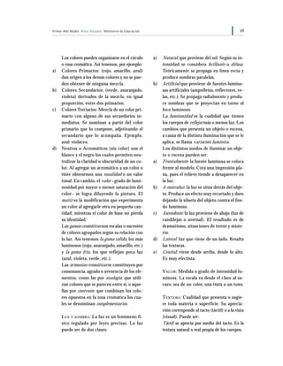 69Primer Año Medio Artes Visuales Ministerio de Educación
Los colores pueden organizarse en el círculo
o rosa cromática. Así tenemos, por ejemplo:
a) Colores Primarios: (rojo. amarillo, azul)
dan origen a los demás colores y no se pue-
den obtener de ninguna mezcla.
b) Colores Secundarios: (verde, anaranjado,
violeta) derivados de la mezcla, en igual
proporción, entre dos primarios.
c) Colores Terciarios: Mezcla de un color pri-
mario con alguno de sus secundarios in-
mediatos. Se nominan a partir del color
primario que lo compone, adjetivando el
secundario que lo acompaña. Ejemplo,
azul-violáceo.
d) Neutros o Acromáticos (sin color) son el
blanco y el negro los cuales permiten neu-
tralizar la claridad u obscuridad de un co-
lor. Al agregar un acromático a un color o
tinte obtenemos una tonalidad o un valor
tonal. En cambio, el valor –grado de lumi-
nosidad por mayor o menor saturación del
color– se logra diluyendo la pintura. El
matiz es la modificación que experimenta
un color al agregarle otro en pequeña can-
tidad, mientras el color de base no pierda
su identidad.
Las gamas cromáticas son escalas o sucesión
de colores agrupados según su relación con
la luz. Así tenemos la gama cálida, los más
luminosos (rojo, anaranjado, amarillo, etc.)
y la gama fría, los que reflejan poca luz
(azul, violeta, verde, etc.).
Las armonías cromáticas se constituyen por
consonancia, agrado o avenencia de los ele-
mentos, como las por analogía, que utili-
zan colores que se parecen entre sí, o aque-
llas por contraste, que combinan los colo-
res opuestos en la rosa cromática los cua-
les se denominan complementarios.
LUZ Y SOMBRA: La luz es un fenómeno fí-
sico regulado por leyes precisas. La luz
puede ser de dos clases:
a) Natural, que proviene del sol. Según su in-
tensidad se considera brillante o difusa.
Teóricamente se propaga en línea recta y
produce sombras paralelas.
b) Artificial que proviene de fuentes lumino-
sas artificiales (ampolletas, reflectores, ve-
las, etc.). Se propaga radialmente y produ-
ce sombras que se proyectan en torno al
foco luminoso.
La luminosidad es la cualidad que tienen
los cuerpos de reflejar más o menos luz. Los
cambios que presenta un objeto o escena,
a causa de la distinta iluminación que se le
aplica, se llama variación lumínica.
Los distintos modos de iluminar un obje-
to o escena pueden ser:
a) Frontalmente: la fuente luminosa se coloca
frente al modelo. Crea una impresión pla-
na, pues el relieve tiende a desaparecer en
la luz.
b) A contraluz: la luz se sitúa detrás del obje-
to. Produce un efecto muy recortado y duro
dejando la silueta del objeto contra el fon-
do luminoso.
c) Ascendente: la luz proviene de abajo (luz de
candilejas o avernal). El resultado es de
dramatismo, situaciones de terror y miste-
rio.
d) Lateral: luz que viene de un lado. Resalta
las texturas.
e) Cenital: viene desde arriba, desde lo alto.
Es muy efectista.
VALOR: Medida o grado de intensidad lu-
minosa. La escala va desde el claro al os-
curo, sea de un color, una tinta o un tono.
TEXTURA: Cualidad que presenta o sugie-
re toda materia o superficie. Su aprecia-
ción corresponde al tacto (táctil) o a la vista
(visual). Puede ser:
Táctil: se aprecia por medio del tacto. Es la
textura natural o real propia de los cuerpos.
 