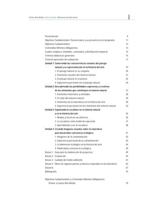 7Primer Año Medio Artes Visuales Ministerio de Educación
Presentación 9
Objetivos Fundamentales Transversales y su presencia en el programa 11
Objetivos Fundamentales 13
Contenidos Mínimos Obligatorios 13
Cuadro sinóptico: Unidades, contenidos y distribución temporal 14
Criterios didácticos generales 15
Criterios generales de evaluación 17
Unidad 1: Conociendo las características visuales del paisaje
natural y su representación en la historia del arte 19
1. El paisaje natural en su conjunto 20
2. Elementos visuales del entorno natural 21
3. El paisaje natural en la pintura 22
4. Experiencia personal con el paisaje natural 24
Unidad 2: Descubriendo las posibilidades expresivas y creativas
de los elementos que constituyen el entorno natural 27
1. Elementos materiales y animados 28
2. El color del entorno natural 29
3. Elementos de la naturaleza en la historia del arte 30
4. Experiencia personal con los elementos del entorno natural 32
Unidad 3: Explorando la escultura en el entorno natural
y en la historia del arte 35
1. Medios y técnicas escultóricas 36
2. La escultura como medio de expresión 37
3. Aprendiendo a ver la escultura 38
Unidad 4: Creando imágenes visuales sobre la naturaleza
para desarrollar conciencia ecológica 41
1. Imágenes de la contaminación 42
2. Experiencia personal de la contaminación 43
3. La dimensión ecológica en la historia del arte 44
4. Publicidad y conciencia ecológica 45
Anexo 1: Guía para la elaboración de proyectos 49
Anexo 2: Evaluación 55
Anexo 3: Cuidado del medio ambiente 61
Anexo 4: Obras de algunos poetas y músicos inspirados en la naturaleza 65
Glosario 67
Bibliografía 75
Objetivos Fundamentales y Contenidos Mínimos Obligatorios
Primer a Cuarto Año Medio 79
 