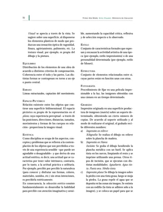 70 Primer Año Medio Artes Visuales Ministerio de Educación
Visual: se aprecia a través de la vista. Se
sugiere sobre una superficie, al disponerse
los elementos plásticos de modo que pro-
duzcan una sensación óptica de rugosidad,
finura, agrietamiento, pulimento, etc. La
textura visual, por ejemplo, es propia del
dibujo y la pintura.
EQUILIBRIO
Distribución de los elementos de una obra de
acuerdo a distintos criterios de compensación.
Coherencia entre el todo y las partes. Las dis-
tintas formas se contrapesan en torno a un eje
o punto central.
ESBOZO
Líneas estructurales, captación del movimiento.
ESPACIO PICTÓRICO
Relación existente entre los objetos que con-
tiene una superficie bidimensional. El espacio
pictórico es propio de la representación en el
plano, cuya experiencia perceptual –a través de
las posiciones, direcciones, distancias, tamaños,
movimientos y formas de los cuerpos en rela-
ción– proporciona la imagen visual.
ESTÉTICA
Como disciplina se ocupa de los aspectos, con-
ceptos y problemas que se refieren a la contem-
plación de los objetos que son percibidos a tra-
vés de una experiencia sensible –que puede ser
agradable o desagradable– y que deriva de una
actitud estética, es decir, una actitud que se ca-
racteriza por tener valor intrínseco, contrario,
por lo tanto, a la actitud práctica o utilitaria.
Por ejemplo, percibir por percibir la naturaleza
(para conocer y disfrutar sus formas, colores,
materiales, sonidos, etc.) sin otras intenciones,
es percibirla estéticamente.
En consecuencia, la educación estética consiste
fundamentalmente en desarrollar la habilidad
para percibir con atención imaginativa y sensi-
ble, aumentando la capacidad crítica, reflexiva
y de selección respecto a lo observado.
ESTILO
Conjunto de características formales que expre-
san y encauzan la actividad artística de una épo-
ca (por ejemplo, estilo impresionista) o de una
personalidad determinada (por ejemplo, estilo
de Monet).
ESTRUCTURA
Conjunto de elementos relacionados entre sí,
cuyas partes están en función unas con otras.
FOTOGRAFÍA
Procedimiento de fijar en una película impre-
sionable a la luz, las imágenes obtenidas con
una cámara en un tiempo determinado.
GRABADO
Impresión originada en una superficie produc-
tora de imágenes (matriz) sobre un soporte de-
terminado, obteniendo un cierto número de
copias. De acuerdo al soporte utilizado y al
modo de realizarse el original, el grabado reci-
be diferentes nombres:
a) Impresión en relieve:
Xilografía: Se realiza el dibujo en relieve
sobre la plancha de madera.
b) Impresión en Hueco:
Incisión: Se graba el dibujo hendiendo la
plancha metálica con un buril. Se aplica
tinta en los surcos, limpiando el resto y se
imprime utilizando una prensa. Otros ti-
pos de incisión, que se ejecutan con dis-
tintas modalidades: Aguafuerte, Agua tin-
ta, Punta seca, Media tinta.
c) Impresión plana: Se dibuja la imagen sobre
la piedra con una tinta grasa, luego se moja
la piedra. La grasa repele el agua que se
deposita en las zonas sin imagen. Se entinta
con un rodillo (la tinta se adhiere sólo a la
imagen), y se coloca un papel para que se
 