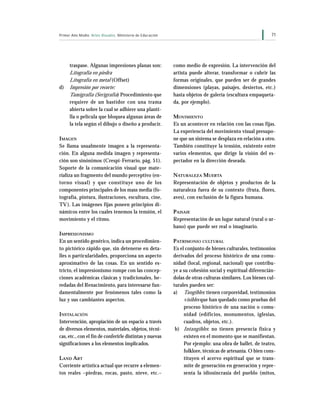 71Primer Año Medio Artes Visuales Ministerio de Educación
traspase. Algunas impresiones planas son:
Litografía en piedra
Litografía en metal (Offset)
d) Impresión por recorte:
Tamigrafía (Serigrafía) Procedimiento que
requiere de un bastidor con una trama
abierta sobre la cual se adhiere una planti-
lla o película que bloquea algunas áreas de
la tela según el dibujo o diseño a producir.
IMAGEN
Se llama usualmente imagen a la representa-
ción. En alguna medida imagen y representa-
ción son sinónimos (Crespi-Ferrario, pág. 51).
Soporte de la comunicación visual que mate-
rializa un fragmento del mundo perceptivo (en-
torno visual) y que constituye uno de los
componentes principales de los mass media (fo-
tografía, pintura, ilustraciones, escultura, cine,
TV). Las imágenes fijas poseen principios di-
námicos entre los cuales tenemos la tensión, el
movimiento y el ritmo.
IMPRESIONISMO
En un sentido genérico, indica un procedimien-
to pictórico rápido que, sin detenerse en deta-
lles o particularidades, proporciona un aspecto
aproximativo de las cosas. En un sentido es-
tricto, el impresionismo rompe con las concep-
ciones académicas clásicas y tradicionales, he-
redadas del Renacimiento, para interesarse fun-
damentalmente por fenómenos tales como la
luz y sus cambiantes aspectos.
INSTALACIÓN
Intervención, apropiación de un espacio a través
de diversos elementos, materiales, objetos, técni-
cas, etc., con el fin de conferirle distintas y nuevas
significaciones a los elementos implicados.
LAND ART
Corriente artística actual que recurre a elemen-
tos reales –piedras, rocas, pasto, nieve, etc.–
como medio de expresión. La intervención del
artista puede alterar, transformar o cubrir las
formas originales, que pueden ser de grandes
dimensiones (playas, paisajes, desiertos, etc.)
hasta objetos de galería (escultura empaqueta-
da, por ejemplo).
MOVIMIENTO
Es un acontecer en relación con las cosas fijas.
La experiencia del movimiento visual presupo-
ne que un sistema se desplaza en relación a otro.
También constituye la tensión, existente entre
varios elementos, que dirige la visión del es-
pectador en la dirección deseada.
NATURALEZA MUERTA
Representación de objetos y productos de la
naturaleza fuera de su contexto (fruta, flores,
aves), con exclusión de la figura humana.
PAISAJE
Representación de un lugar natural (rural o ur-
bano) que puede ser real o imaginario.
PATRIMONIO CULTURAL
Es el conjunto de bienes culturales, testimonios
derivados del proceso histórico de una comu-
nidad (local, regional, nacional) que contribu-
ye a su cohesión social y espiritual diferencián-
dolas de otras culturas similares. Los bienes cul-
turales pueden ser:
a) Tangibles: tienen corporeidad, testimonios
visibles que han quedado como pruebas del
proceso histórico de una nación o comu-
nidad (edificios, monumentos, iglesias,
cuadros, objetos, etc.).
b) Intangibles: no tienen presencia física y
existen en el momento que se manifiestan.
Por ejemplo: una obra de ballet, de teatro,
folklore, técnicas de artesanía. O bien cons-
tituyen el acervo espiritual que se trans-
mite de generación en generación y repre-
senta la idiosincrasia del pueblo (mitos,
 