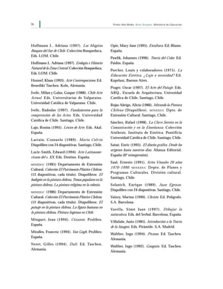 76 Primer Año Medio Artes Visuales Ministerio de Educación
Hoffmann J., Adriana (1997). Los Mágicos
Bosques del Sur de Chile. Colección Bosqueduca,
Eds. LOM. Chile.
Hoffmann J., Adriana (1997). Ecología e Historia
Natural de la Zona Central. Colección Bosqueduca,
Eds. LOM. Chile.
Honnef, Klaus (1993). Arte Contemporáneo. Ed.
Benedikt Taschen. Koln, Alemania.
Ivelic, Milan y Galaz, Gaspar (1988). Chile Arte
Actual. Eds. Universitarias de Valparaíso.
Universidad Católica de Valparaíso. Chile.
Ivelic, Radoslav (1997). Fundamentos para la
comprensión de las Artes. Eds. Universidad
Católica de Chile. Santiago, Chile.
Lajo, Rosina (1995). Léxico de Arte. Eds. Akal.
España.
Larraín, Consuelo (1989). Marta Colvin
Diapolibro con 24 diapositivas. Santiago, Chile.
Lucie-Smith, Edward (1994). Arte Latinoame-
ricano del s. XX. Eds. Destino. España.
MINEDUC (1985) Departamento de Extensión
Cultural. Colección El Patrimonio Plástico Chileno.
(12 diapositivas, cada título). Diapolibros: El
bodegón en la pintura chilena,Temas populares en la
pintura chilena, La pintura religiosa en la colonia.
MINEDUC (1986) Departamento de Extensión
Cultural. Colección El Patrimonio Plástico Chileno.
(12 diapositivas, cada título). Diapolibros: El
paisaje en la pintura chilena, La figura humana en
la pintura chilena, Pintura Ingenua en Chile.
Minguet, Joan (1994). Cézanne. Prolibro.
España.
Miralles, Francesc (1994). Van Gogh. Prolibro.
España.
Neret, Gilles (1994). Dalí. Ed. Taschen.
Alemania.
Opie, Mary-Jane (1995). Escultura. Ed. Blume.
España.
Pawlik, Johannes (1996). Teoría del Color. Ed.
Paidós. España.
Porcher, Louis y colaboradores (1975). La
Educación Estética. ¿Lujo o necesidad? Ed.
Kapelusz, Buenos Aires.
Prager, Oscar (1997). El Arte del Paisaje. Eds.
ARQ., Escuela de Arquitectura, Univesidad
Católica de Chile. Santiago, Chile.
Rojas Abrigo, Alicia (1986). Mirando la Pintura
Chilena (Diapolibro). MINEDUC Dpto. de
Extensión Cultural. Santiago, Chile.
Sánchez, Rafael (1998). La Clave Secreta en la
Comunicación y en la Enseñanza. Colección
Aisthesis, Instituto de Estética. Pontificia
Universidad Católica de Chile. Santiago, Chile.
Satué, Enric (1995). El diseño gráfico. Desde los
orígenes hasta nuestros días. Alianza Editorial.
España (6ª reimpresión).
Saul, Ernesto (1991). Artes Visuales 20 años
1970-1990. MINEDUC Depto. de Planes y
Programas Culturales. División cultural.
Santiago, Chile.
Solanich, Enrique (1989). Juan Egenau.
Diapolibro con 24 diapositivas. Santiago, Chile.
Vaizey, Marina (1990). Christo. Ed. Polígrafo.
S.A. Barcelona.
Varella, Simó Juan (1997). Dibujar la
naturaleza. Eds. del Serbal. Barcelona, España.
Villafañe, Justo (1985). Introducción a la Teoría
de la Imagen. Eds. Pirámide. S.A. Madrid.
Walther, Ingo (1994). Picasso. Ed. Taschen.
Alemania.
Walther, Ingo (1992). Gauguin. Ed. Taschen.
Alemania.
 