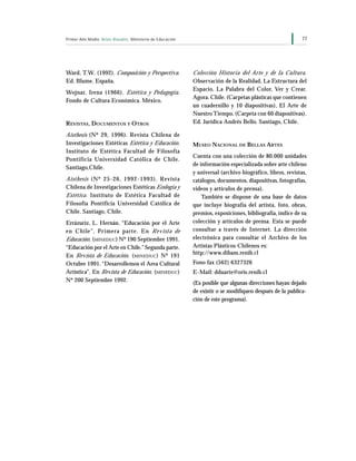 77Primer Año Medio Artes Visuales Ministerio de Educación
Ward, T.W. (1992). Composición y Perspectiva.
Ed. Blume. España.
Wojnar, Irena (1966). Estética y Pedagogía.
Fondo de Cultura Económica. México.
REVISTAS, DOCUMENTOS Y OTROS
Aisthesis (Nº 29, 1996). Revista Chilena de
Investigaciones Estéticas Estética y Educación.
Instituto de Estética Facultad de Filosofía
Pontificia Universidad Católica de Chile.
Santiago,Chile.
Aisthesis (Nº 25-26, 1992-1993). Revista
Chilena de Investigaciones Estéticas Ecología y
Estética. Instituto de Estética Facultad de
Filosofía Pontificia Universidad Católica de
Chile. Santiago, Chile.
Errázuriz, L. Hernán. “Educación por el Arte
en Chile”. Primera parte. En Revista de
Educación. (MINEDUC) Nº 190 Septiembre 1991.
“Educación por el Arte en Chile.” Segunda parte.
En Revista de Educación. (MINEDUC) Nº 191
Octubre 1991. “Desarrollemos el Area Cultural
Artística”. En Revista de Educación. (MINEDUC)
Nº 200 Septiembre 1992.
Colección Historia del Arte y de la Cultura.
Observación de la Realidad, La Estructura del
Espacio, La Palabra del Color, Ver y Crear.
Agora. Chile. (Carpetas plásticas que contienen
un cuadernillo y 10 diapositivas), El Arte de
Nuestro Tiempo. (Carpeta con 60 diapositivas).
Ed. Jurídica Andrés Bello. Santiago, Chile.
MUSEO NACIONAL DE BELLAS ARTES
Cuenta con una colección de 80.000 unidades
de información especializada sobre arte chileno
y universal (archivo biográfico, libros, revistas,
catálogos, documentos, diapositivas, fotografías,
videos y artículos de prensa).
También se dispone de una base de datos
que incluye biografía del artista, foto, obras,
premios, exposiciones, bibliografía, índice de su
colección y artículos de prensa. Esta se puede
consultar a través de Internet. La dirección
electrónica para consultar el Archivo de los
Artistas Plásticos Chilenos es:
http://www.dibam.renib.cl
Fono fax (562) 6327326
E-Mail: dduarte@oris.renib.cl
(Es posible que algunas direcciones hayan dejado
de existir o se modifiquen después de la publica-
ción de este programa).
 