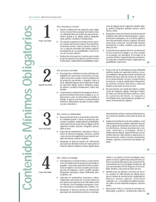 Artes Visuales Ministerio de Educación 81
Arte, naturaleza y creación
a. Diseño y elaboración de proyectos para explo-
rar las características propias del entorno natu-
ral, utilizando diversos medios de expresión per-
sonal o grupal, p. ej., dibujo, gráfica, fotografía,
video, pintura, escultura o instalaciones.
b. Percepción y experiencia estética de los aspec-
tos visuales del entorno natural. Reconocimien-
to de líneas, formas, colores, texturas, ritmos, lu-
ces y espacios derivados del mundo orgánico.
Investigación de sus posibilidades como recur-
sos de creación artística.
c. Realización de proyectos creativos para revelar
lo que las alumnas y los alumnos sienten frente a
la naturaleza,explorandolasposibilidadesexpre-
sivas de algunos de los siguientes medios: dibu-
jo, gráfica, fotografía, grabado, pintura, teatro,
danza y video.
d. Búsqueda en diversas fuentes de información de
imágenes del entorno natural (paisajes, natura-
leza muerta, bodegones, etc.) en obras significa-
tivas del patrimonio artístico regional, nacional,
americano y universal, reconociendo distintos
movimientos y estilos. Análisis y discusión de
obras de arte.
e. Conocimiento de aportes del arte a la formación
de una conciencia ecológica. Las artes visuales
en el paisaje y la naturaleza. El reciclaje en la
creación artística. Experimentación con materia-
les naturales y manufacturados, explorando sus
posibilidades expresivas.
Arte, persona y sociedad
a. Investigación y reflexión en torno a distintas mo-
dalidades de representar lo femenino y lo mas-
culino en las artes visuales. Diseño y elaboración
de proyectos personales o grupales sobre el
tema, utilizando algunos de los siguientes medios
de expresión: dibujo, gráfica, fotografía, graba-
do, pintura, escultura, instalaciones, video, mul-
timedia.
b. Conocimiento y valoración de imágenes de la ex-
periencia humana en las artes visuales, p. ej., ce-
lebraciones y ritos, la maternidad y la familia, el
trabajo, la guerra y la muerte, acontecimientos
históricos, dimensiones sociales, la vida cotidia-
na y las costumbres.
c. Proyección de la identidad personal utilizando
distintos medios de expresión artística y recur-
sos simbólicos. Búsqueda en diversas fuentes de
información para apreciar formas de represen-
tar el cuerpo humano, el rostro, el autorretrato y
la máscara, en obras significativas del patrimo-
nio artístico nacional, americano y universal.
Análisis y discusión de obras de arte.
d. Reconocimiento, por medio del registro y elabo-
ración de imágenes (dibujo, fotocopia, fotogra-
fía, video, etc.) de las funciones estéticas, socia-
les y prácticas del diseño, en respuesta a
necesidades de la corporeidad, por ejemplo, ves-
tuario, ornamentación y objetos.
Arte, entorno y cotidianeidad
a. Representación de las características del entor-
no cotidiano juvenil, a través de proyectos per-
sonales o grupales, explorando las posibilidades
expresivas y técnicas que ofrecen algunos de los
siguientes medios: bocetos, fotografía, pintura,
video y otros.
b. Expresión de sentimientos, emociones e ideas, a
través de diversos lenguajes artísticos, usando
como recurso de imaginación la percepción sen-
sible del entorno cultural cotidiano.
c. Búsqueda en diversas fuentes de información
para apreciar distintas formas de representar el
entorno cultural-cotidiano en obras significativas
del patrimonio artístico nacional, latinoamerica-
no y universal. Análisis y discusión de obras de
arte.
d. Exploración del diseño en la vida cotidiana, como
manifestación de los cambios culturales: percep-
ción y registro de elementos mecánicos, artefac-
tos electrónicos, sistemas de producción y con-
sumo, materiales y tecnologías. Diseño y
elaboracióndeobjetos,experimentaciónconma-
teriales diversos. Apreciación y experiencia es-
tética de formas, colores, texturas, movimientos,
sonidos, espacios y estructuras del ámbito coti-
diano.
Arte, cultura y tecnología
a. Investigación y creación artística, a través del di-
seño y la elaboración de proyectos personales o
grupales, conociendo aspectos técnicos y expre-
sivos de algunos recursos actuales para la pro-
ducción de imágenes: comics, graffiti, murales,
fotografías, fotocopias, videos, multimedia, dise-
ño gráfico, etc.
b. Expresión de sentimientos emociones e ideas,
empleando como fuente de creación artística la
percepción y la experiencia de vida adolescente
en relación a las tecnologías emergentes: siste-
mas electrónicos, automatización, robótica, etc.
c. Búsqueda en diversas fuentes de información
para apreciar movimientos artísticos contempo-
ráneos y su relación con las tecnologías emer-
gentes en obras significativas del patrimonio ar-
tístico nacional, latinoamericano y universal. Re-
conocimiento de las principales tendencias del
arte y de la producción de imágenes en la actua-
lidad. Análisis y discusión de obras de arte.
d. Identificación de distintas corrientes de las ar-
tes visuales en Chile durante las últimas déca-
das en: medios de comunicación, multimedia, bi-
bliotecas, museos, galerías, instituciones
culturales, etc., con el objeto de elaborar proyec-
tos sobre el tema utilizando imágenes, bocetos,
textos.
e. Apreciación crítica y creación de mensajes au-
diovisuales y gráficos, considerando aspectos
ContenidosMínimosObligatorios
2
3Tercer Año Medio
4Cuarto Año Medio
1Primer Año Medio
Segundo Año Medio
 