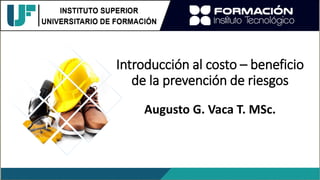 Introducción al costo – beneficio
de la prevención de riesgos
Augusto G. Vaca T. MSc.
 