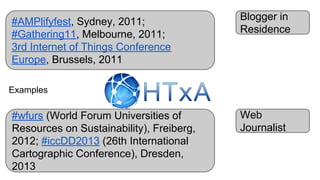 Blogger in
Residence
Web
Journalist
#AMPlifyfest, Sydney, 2011;
#Gathering11, Melbourne, 2011;
3rd Internet of Things Conference
Europe, Brussels, 2011
#wfurs (World Forum Universities of
Resources on Sustainability), Freiberg,
2012; #iccDD2013 (26th International
Cartographic Conference), Dresden,
2013
Examples
 