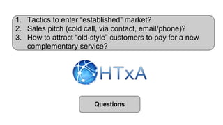 1. Tactics to enter “established” market?
2. Sales pitch (cold call, via contact, email/phone)?
3. How to attract “old-style” customers to pay for a new
complementary service?
Questions
 